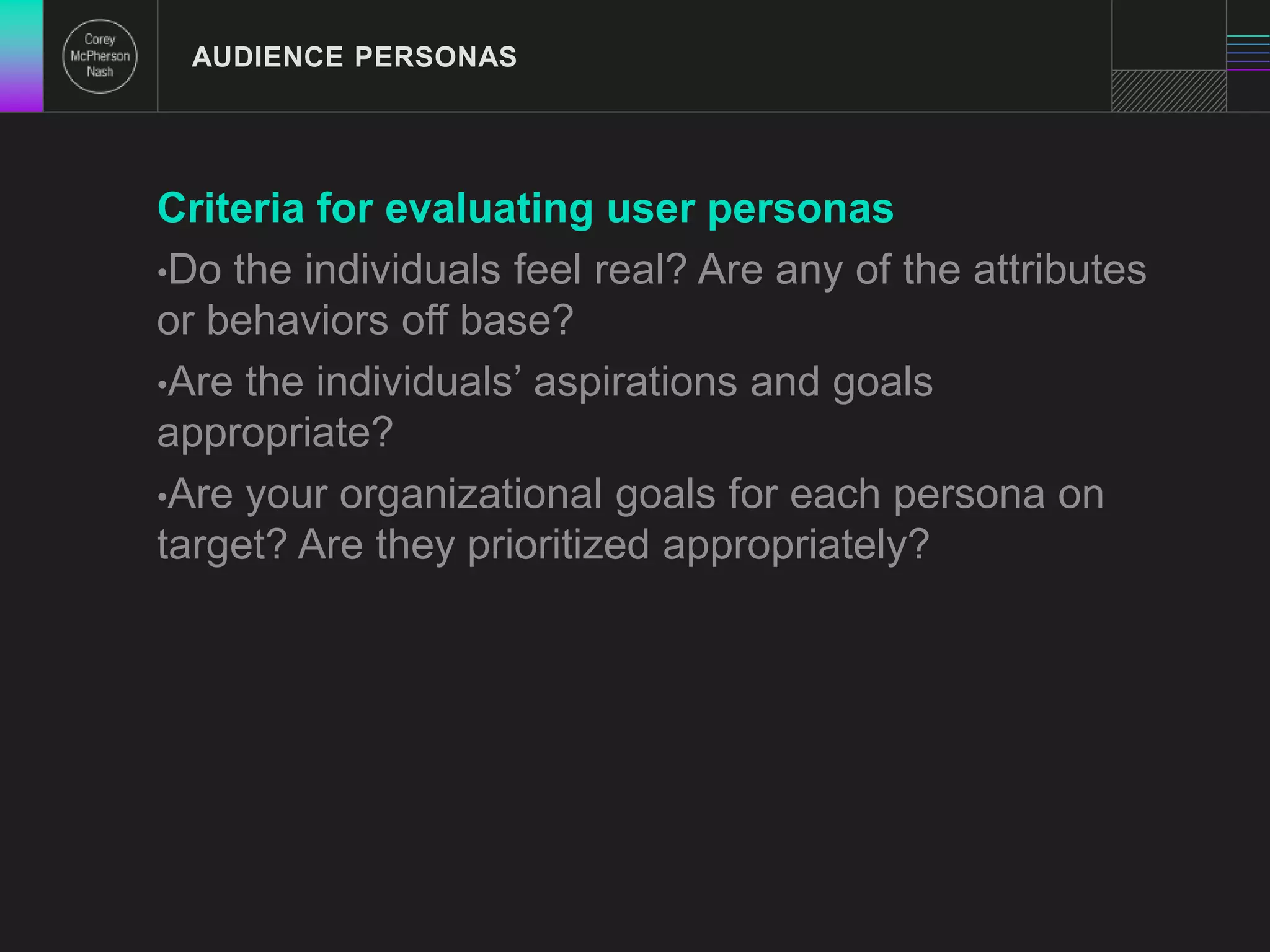 AUDIENCE PERSONAS 
Criteria for evaluating user personas 
•Do the individuals feel real? Are any of the attributes 
or behaviors off base? 
•Are the individuals’ aspirations and goals 
appropriate? 
•Are your organizational goals for each persona on 
target? Are they prioritized appropriately? 
 