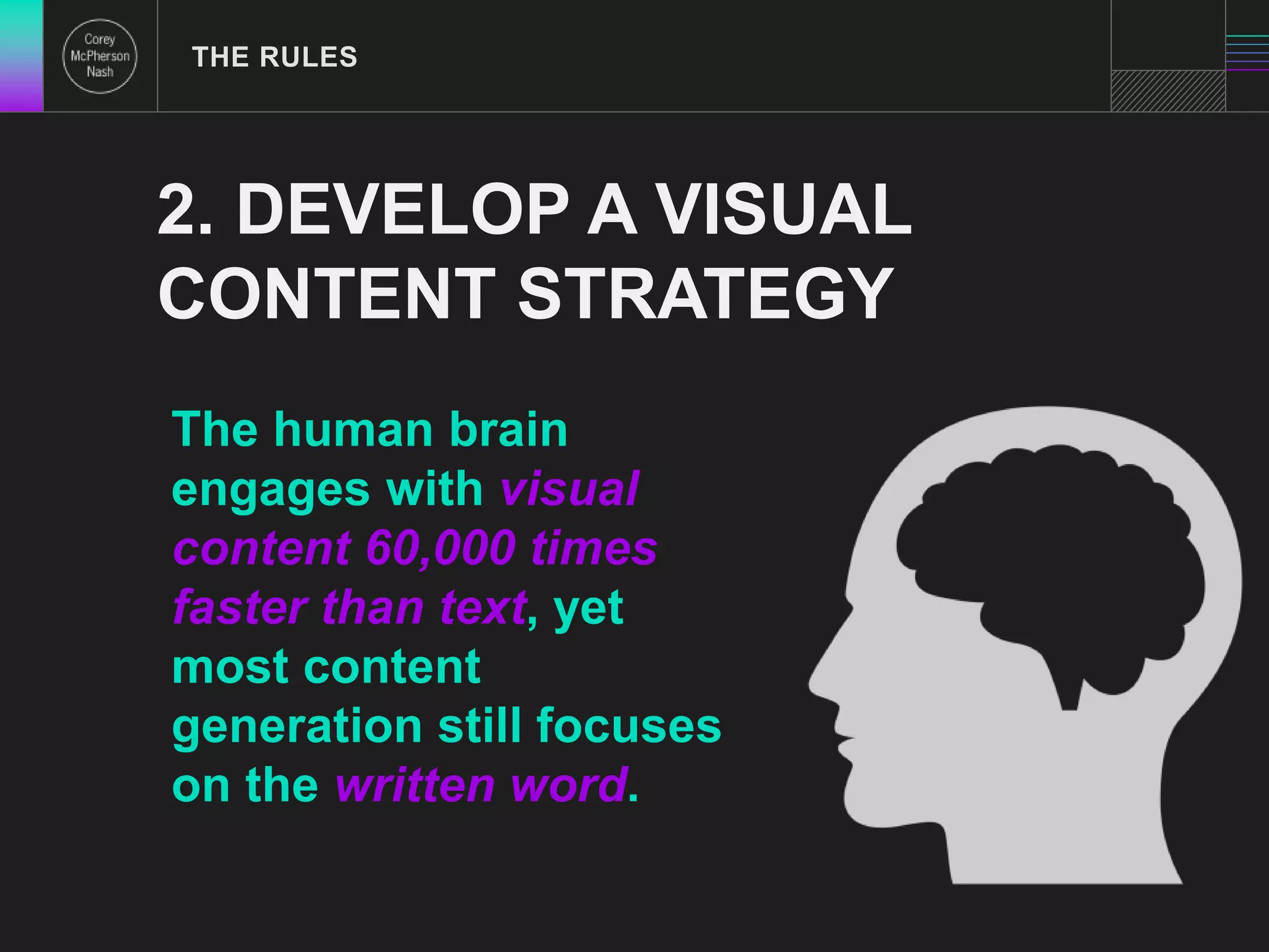 THE RULES 
2. DEVELOP A VISUAL 
CONTENT STRATEGY 
The human brain 
engages with visual 
content 60,000 times 
faster than text, yet 
most content 
generation still focuses 
on the written word. 
 