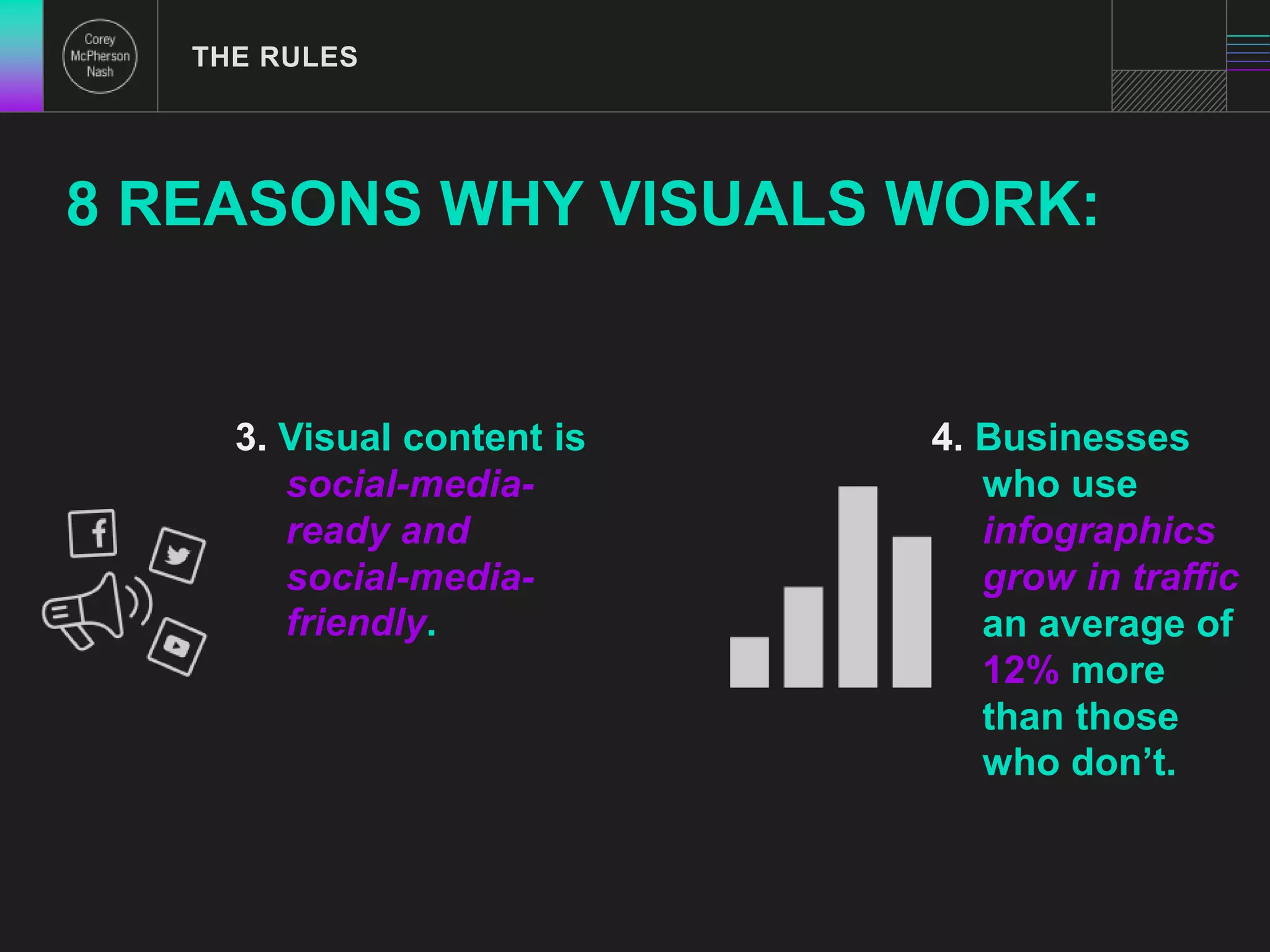 THE RULES 
8 REASONS WHY VISUALS WORK: 
3. Visual content is 
social-media-ready 
and 
social-media-friendly. 
4. Businesses 
who use 
infographics 
grow in traffic 
an average of 
12% more 
than those 
who don’t. 
 