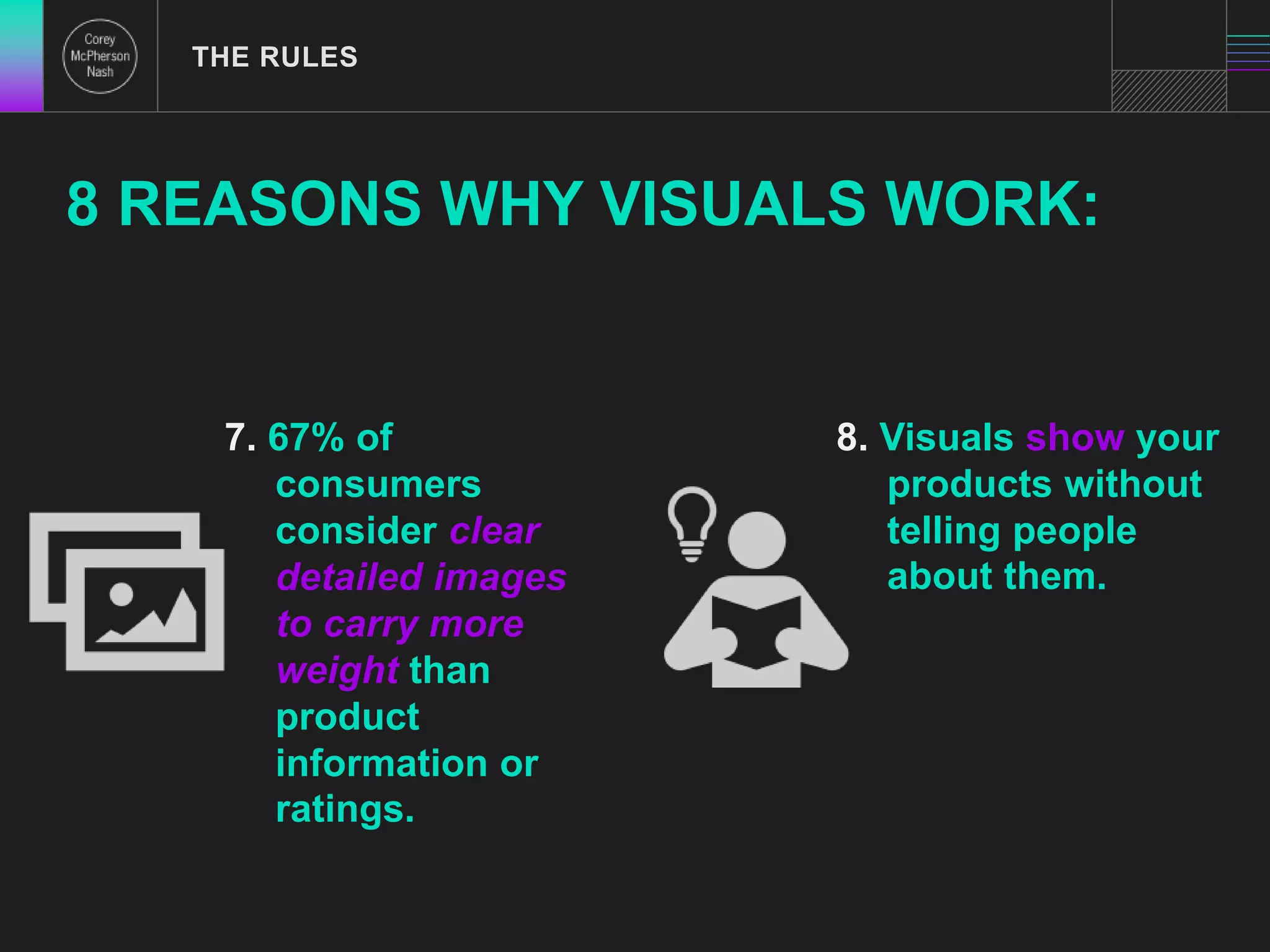 THE RULES 
8 REASONS WHY VISUALS WORK: 
7. 67% of 
consumers 
consider clear 
detailed images 
to carry more 
weight than 
product 
information or 
ratings. 
8. Visuals show your 
products without 
telling people 
about them. 
 
