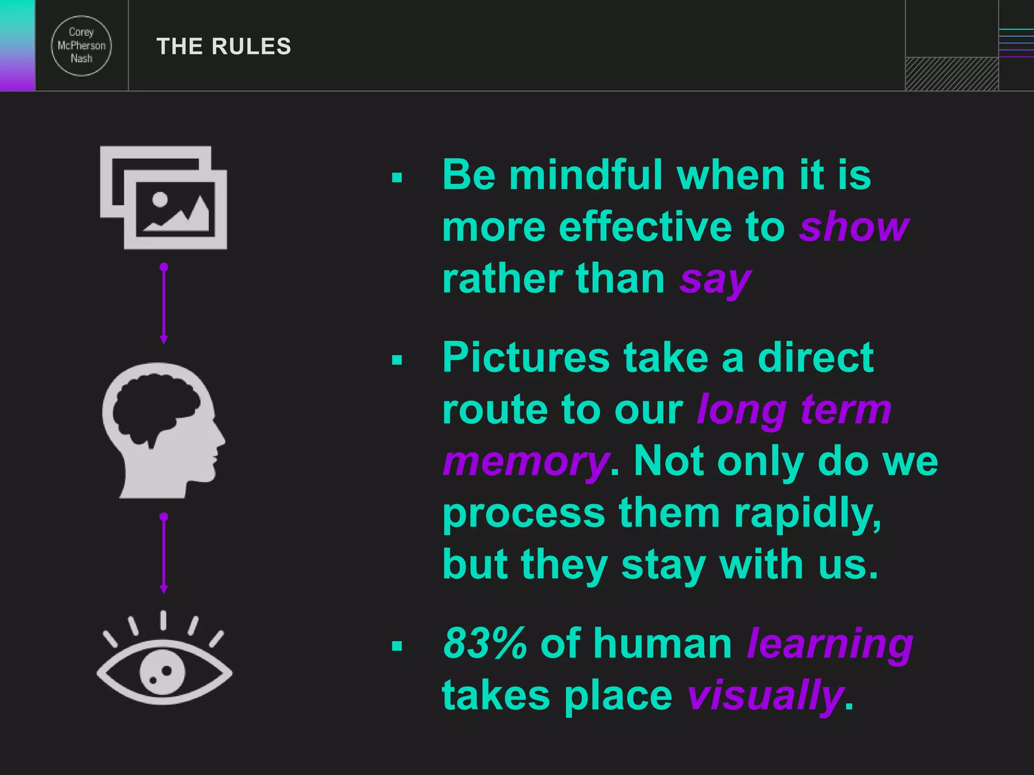  Be mindful when it is 
more effective to show 
rather than say 
 Pictures take a direct 
route to our long term 
memory. Not only do we 
process them rapidly, 
but they stay with us. 
 83% of human learning 
takes place visually. 
THE RULES 
 