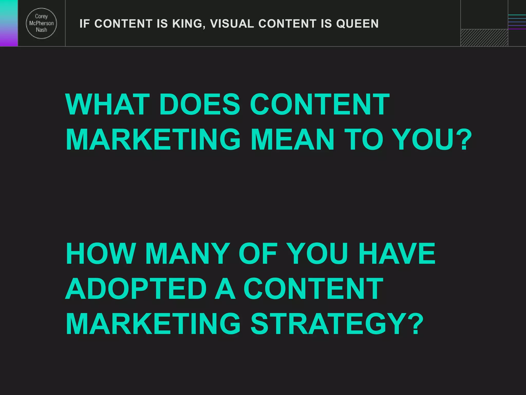 IF CONTENT IS KING, VISUAL CONTENT IS QUEEN 
WHAT DOES CONTENT 
MARKETING MEAN TO YOU? 
HOW MANY OF YOU HAVE 
ADOPTED A CONTENT 
MARKETING STRATEGY? 
 