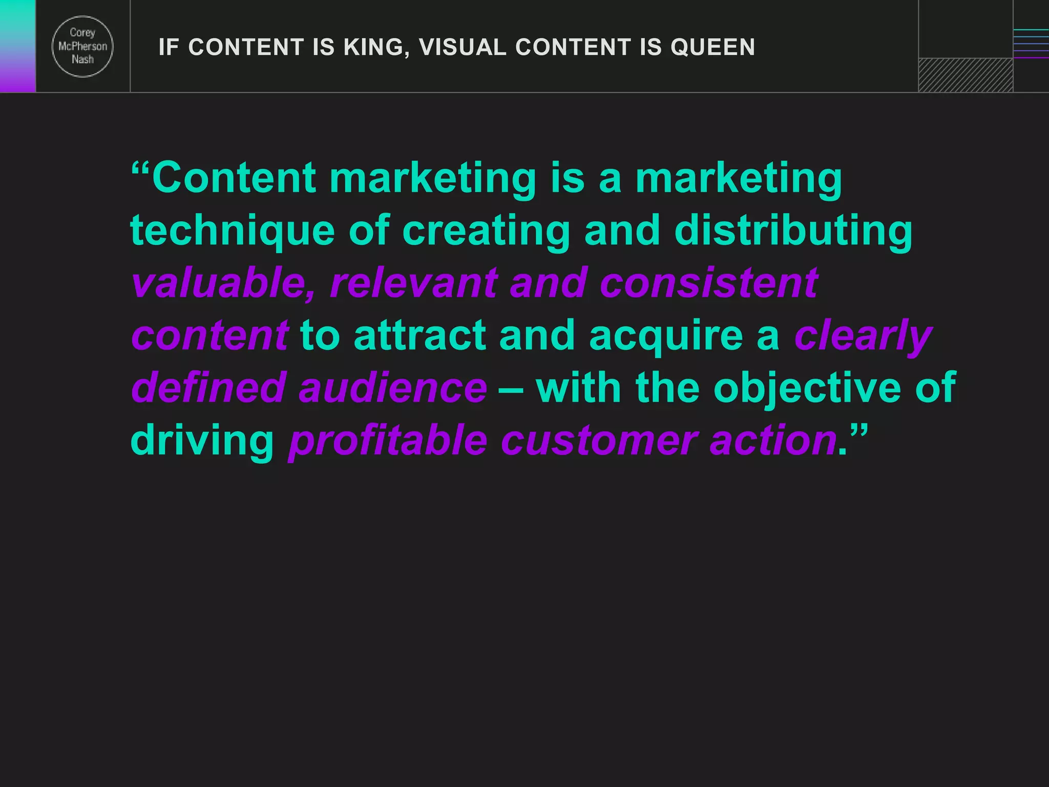 IF CONTENT IS KING, VISUAL CONTENT IS QUEEN 
“Content marketing is a marketing 
technique of creating and distributing 
valuable, relevant and consistent 
content to attract and acquire a clearly 
defined audience – with the objective of 
driving profitable customer action.” 
 