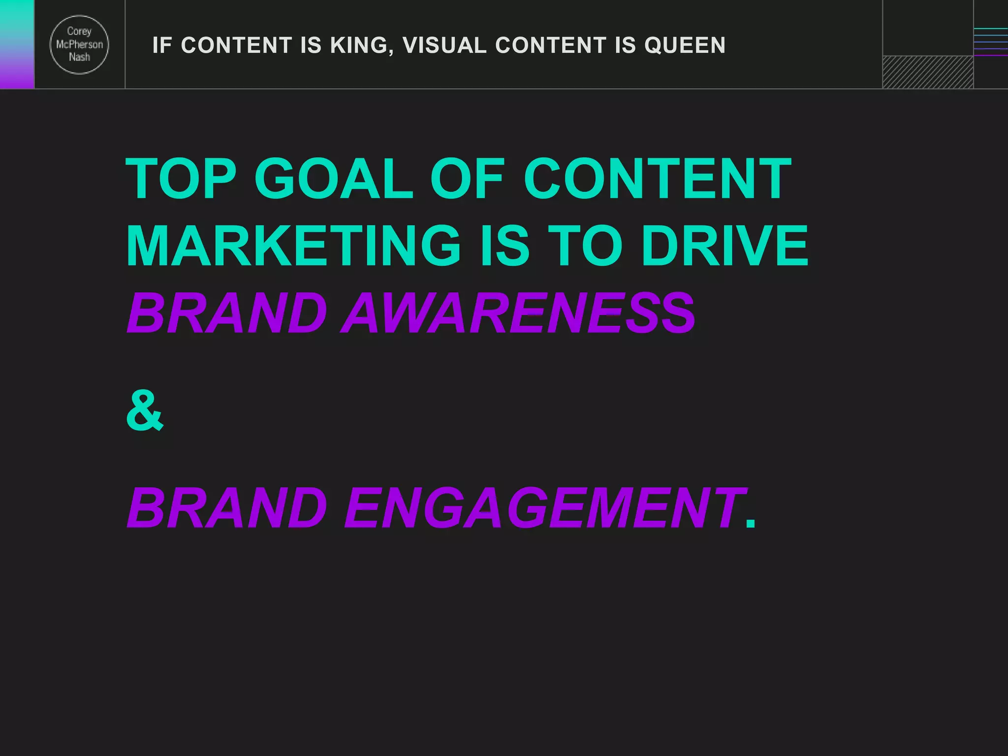 IF CONTENT IS KING, VISUAL CONTENT IS QUEEN 
TOP GOAL OF CONTENT 
MARKETING IS TO DRIVE 
BRAND AWARENESS 
& 
BRAND ENGAGEMENT. 
 