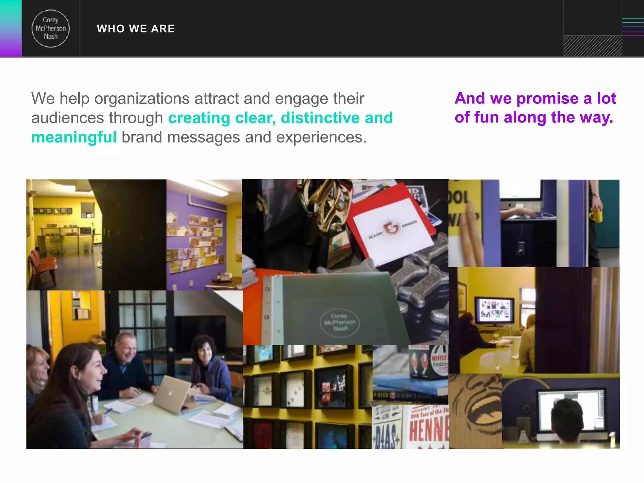 WHO WE ARE 
We help organizations attract and engage their 
audiences through creating clear, distinctive and 
meaningful brand messages and experiences. 
And we promise a lot 
of fun along the way. 
 