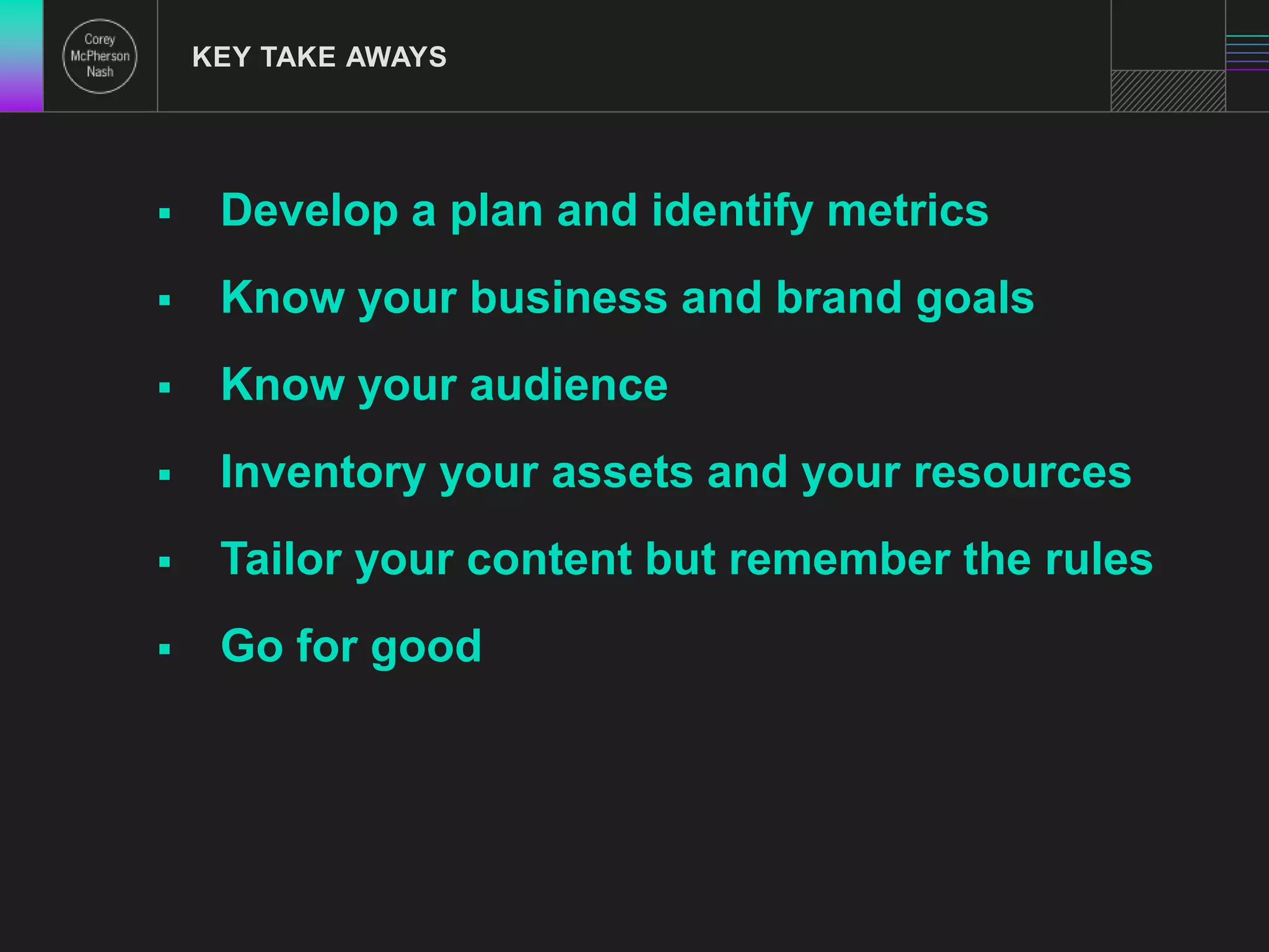 KEY TAKE AWAYS 
 Develop a plan and identify metrics 
 Know your business and brand goals 
 Know your audience 
 Inventory your assets and your resources 
 Tailor your content but remember the rules 
 Go for good 
 