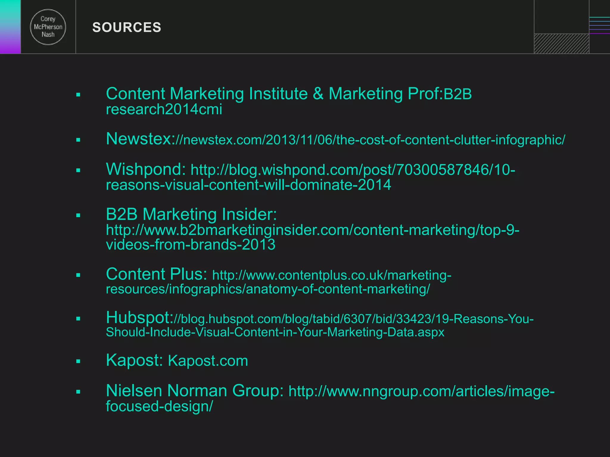  Content Marketing Institute & Marketing Prof:B2B 
research2014cmi 
 Newstex://newstex.com/2013/11/06/the-cost-of-content-clutter-infographic/ 
 Wishpond: http://blog.wishpond.com/post/70300587846/10- 
reasons-visual-content-will-dominate-2014 
 B2B Marketing Insider: 
http://www.b2bmarketinginsider.com/content-marketing/top-9- 
videos-from-brands-2013 
 Content Plus: http://www.contentplus.co.uk/marketing-resources/ 
infographics/anatomy-of-content-marketing/ 
 Hubspot://blog.hubspot.com/blog/tabid/6307/bid/33423/19-Reasons-You- 
Should-Include-Visual-Content-in-Your-Marketing-Data.aspx 
 Kapost: Kapost.com 
 Nielsen Norman Group: http://www.nngroup.com/articles/image-focused- 
design/ 
SOURCES 
 