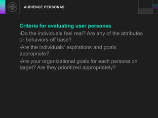 AUDIENCE PERSONAS 
Criteria for evaluating user personas 
•Do the individuals feel real? Are any of the attributes 
or behaviors off base? 
•Are the individuals’ aspirations and goals 
appropriate? 
•Are your organizational goals for each persona on 
target? Are they prioritized appropriately? 
 