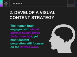 THE RULES 
2. DEVELOP A VISUAL 
CONTENT STRATEGY 
The human brain 
engages with visual 
content 60,000 times 
faster than text, yet 
most content 
generation still focuses 
on the written word. 
 