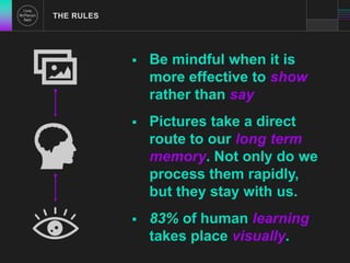  Be mindful when it is 
more effective to show 
rather than say 
 Pictures take a direct 
route to our long term 
memory. Not only do we 
process them rapidly, 
but they stay with us. 
 83% of human learning 
takes place visually. 
THE RULES 
 