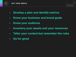 KEY TAKE AWAYS 
 Develop a plan and identify metrics 
 Know your business and brand goals 
 Know your audience 
 Inventory your assets and your resources 
 Tailor your content but remember the rules 
 Go for good 
 