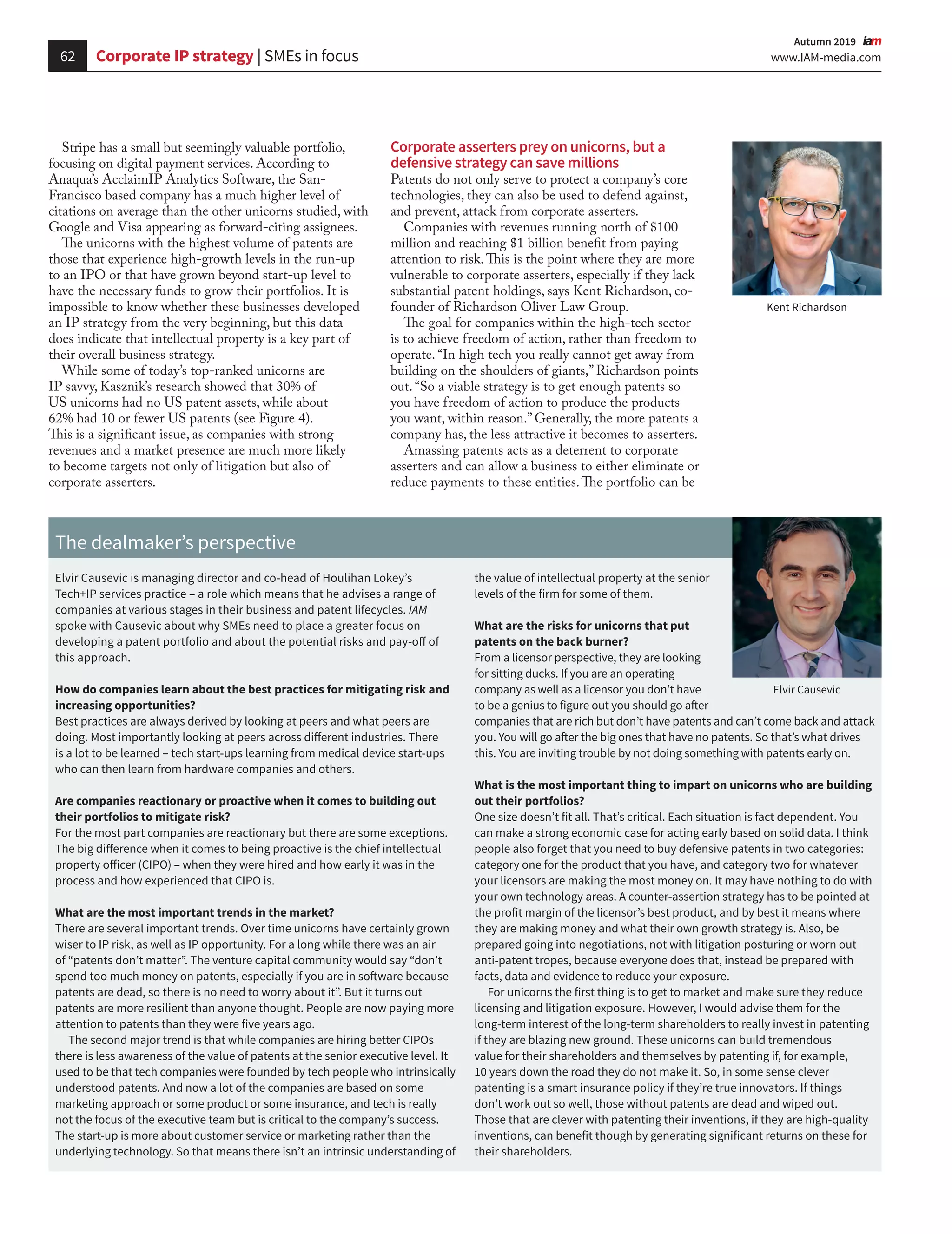 62 www.IAM-media.com
  Autumn 2019 
Stripe has a small but seemingly valuable portfolio,
focusing on digital payment services. According to
Anaqua’s AcclaimIP Analytics Software, the San-
Francisco based company has a much higher level of
citations on average than the other unicorns studied, with
Google and Visa appearing as forward-citing assignees.
The unicorns with the highest volume of patents are
those that experience high-growth levels in the run-up
to an IPO or that have grown beyond start-up level to
have the necessary funds to grow their portfolios. It is
impossible to know whether these businesses developed
an IP strategy from the very beginning, but this data
does indicate that intellectual property is a key part of
their overall business strategy.
While some of today’s top-ranked unicorns are
IP savvy, Kasznik’s research showed that 30% of
US unicorns had no US patent assets, while about
62% had 10 or fewer US patents (see Figure 4).
This is a significant issue, as companies with strong
revenues and a market presence are much more likely
to become targets not only of litigation but also of
corporate asserters.
The dealmaker’s perspective
Elvir Causevic is managing director and co-head of Houlihan Lokey’s
Tech+IP services practice – a role which means that he advises a range of
companies at various stages in their business and patent lifecycles. IAM
spoke with Causevic about why SMEs need to place a greater focus on
developing a patent portfolio and about the potential risks and pay-off of
this approach.
How do companies learn about the best practices for mitigating risk and
increasing opportunities?
Best practices are always derived by looking at peers and what peers are
doing. Most importantly looking at peers across different industries. There
is a lot to be learned – tech start-ups learning from medical device start-ups
who can then learn from hardware companies and others.
Are companies reactionary or proactive when it comes to building out
their portfolios to mitigate risk?
For the most part companies are reactionary but there are some exceptions.
The big difference when it comes to being proactive is the chief intellectual
property officer (CIPO) – when they were hired and how early it was in the
process and how experienced that CIPO is.
What are the most important trends in the market?
There are several important trends. Over time unicorns have certainly grown
wiser to IP risk, as well as IP opportunity. For a long while there was an air
of “patents don’t matter”. The venture capital community would say “don’t
spend too much money on patents, especially if you are in software because
patents are dead, so there is no need to worry about it”. But it turns out
patents are more resilient than anyone thought. People are now paying more
attention to patents than they were five years ago.
The second major trend is that while companies are hiring better CIPOs
there is less awareness of the value of patents at the senior executive level. It
used to be that tech companies were founded by tech people who intrinsically
understood patents. And now a lot of the companies are based on some
marketing approach or some product or some insurance, and tech is really
not the focus of the executive team but is critical to the company’s success.
The start-up is more about customer service or marketing rather than the
underlying technology. So that means there isn’t an intrinsic understanding of
the value of intellectual property at the senior
levels of the firm for some of them.
What are the risks for unicorns that put
patents on the back burner?
From a licensor perspective, they are looking
for sitting ducks. If you are an operating
company as well as a licensor you don’t have
to be a genius to figure out you should go after
companies that are rich but don’t have patents and can’t come back and attack
you. You will go after the big ones that have no patents. So that’s what drives
this. You are inviting trouble by not doing something with patents early on.
What is the most important thing to impart on unicorns who are building
out their portfolios?
One size doesn’t fit all. That’s critical. Each situation is fact dependent. You
can make a strong economic case for acting early based on solid data. I think
people also forget that you need to buy defensive patents in two categories:
category one for the product that you have, and category two for whatever
your licensors are making the most money on. It may have nothing to do with
your own technology areas. A counter-assertion strategy has to be pointed at
the profit margin of the licensor’s best product, and by best it means where
they are making money and what their own growth strategy is. Also, be
prepared going into negotiations, not with litigation posturing or worn out
anti-patent tropes, because everyone does that, instead be prepared with
facts, data and evidence to reduce your exposure.
For unicorns the first thing is to get to market and make sure they reduce
licensing and litigation exposure. However, I would advise them for the
long-term interest of the long-term shareholders to really invest in patenting
if they are blazing new ground. These unicorns can build tremendous
value for their shareholders and themselves by patenting if, for example,
10 years down the road they do not make it. So, in some sense clever
patenting is a smart insurance policy if they’re true innovators. If things
don’t work out so well, those without patents are dead and wiped out.
Those that are clever with patenting their inventions, if they are high-quality
inventions, can benefit though by generating significant returns on these for
their shareholders.
Corporate asserters prey on unicorns, but a
defensive strategy can save millions
Patents do not only serve to protect a company’s core
technologies, they can also be used to defend against,
and prevent, attack from corporate asserters.
Companies with revenues running north of $100
million and reaching $1 billion benefit from paying
attention to risk.This is the point where they are more
vulnerable to corporate asserters, especially if they lack
substantial patent holdings, says Kent Richardson, co-
founder of Richardson Oliver Law Group.
The goal for companies within the high-tech sector
is to achieve freedom of action, rather than freedom to
operate. “In high tech you really cannot get away from
building on the shoulders of giants,” Richardson points
out. “So a viable strategy is to get enough patents so
you have freedom of action to produce the products
you want, within reason.” Generally, the more patents a
company has, the less attractive it becomes to asserters.
Amassing patents acts as a deterrent to corporate
asserters and can allow a business to either eliminate or
reduce payments to these entities.The portfolio can be
Kent Richardson
Elvir Causevic
Corporate IP strategy | SMEs in focus
 