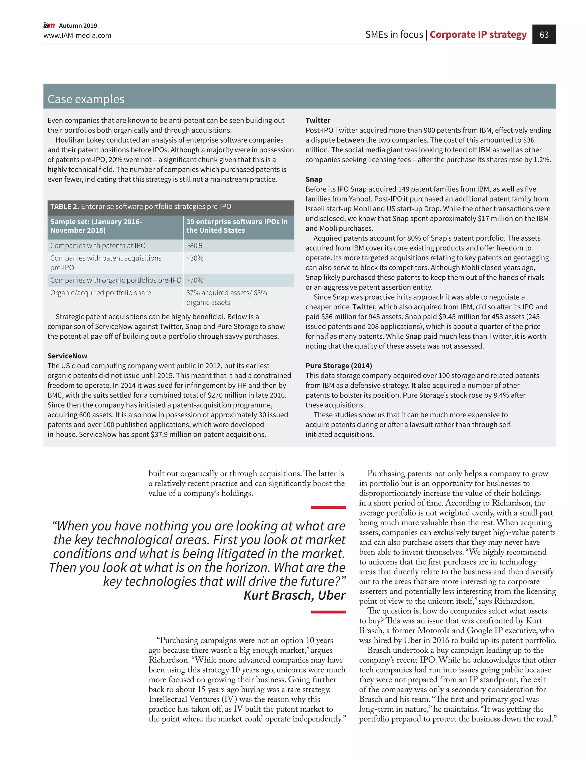 63www.IAM-media.com
  Autumn 2019
built out organically or through acquisitions.The latter is
a relatively recent practice and can significantly boost the
value of a company’s holdings.
Case examples
Even companies that are known to be anti-patent can be seen building out
their portfolios both organically and through acquisitions.
Houlihan Lokey conducted an analysis of enterprise software companies
and their patent positions before IPOs. Although a majority were in possession
of patents pre-IPO, 20% were not – a significant chunk given that this is a
highly technical field. The number of companies which purchased patents is
even fewer, indicating that this strategy is still not a mainstream practice.
Strategic patent acquisitions can be highly beneficial. Below is a
comparison of ServiceNow against Twitter, Snap and Pure Storage to show
the potential pay-off of building out a portfolio through savvy purchases.
ServiceNow
The US cloud computing company went public in 2012, but its earliest
organic patents did not issue until 2015. This meant that it had a constrained
freedom to operate. In 2014 it was sued for infringement by HP and then by
BMC, with the suits settled for a combined total of $270 million in late 2016.
Since then the company has initiated a patent-acquisition programme,
acquiring 600 assets. It is also now in possession of approximately 30 issued
patents and over 100 published applications, which were developed
in-house. ServiceNow has spent $37.9 million on patent acquisitions.
Twitter
Post-IPO Twitter acquired more than 900 patents from IBM, effectively ending
a dispute between the two companies. The cost of this amounted to $36
million. The social media giant was looking to fend off IBM as well as other
companies seeking licensing fees – after the purchase its shares rose by 1.2%.
Snap
Before its IPO Snap acquired 149 patent families from IBM, as well as five
families from Yahoo!. Post-IPO it purchased an additional patent family from
Israeli start-up Mobli and US start-up Drop. While the other transactions were
undisclosed, we know that Snap spent approximately $17 million on the IBM
and Mobli purchases.
Acquired patents account for 80% of Snap’s patent portfolio. The assets
acquired from IBM cover its core existing products and offer freedom to
operate. Its more targeted acquisitions relating to key patents on geotagging
can also serve to block its competitors. Although Mobli closed years ago,
Snap likely purchased these patents to keep them out of the hands of rivals
or an aggressive patent assertion entity.
Since Snap was proactive in its approach it was able to negotiate a
cheaper price. Twitter, which also acquired from IBM, did so after its IPO and
paid $36 million for 945 assets. Snap paid $9.45 million for 453 assets (245
issued patents and 208 applications), which is about a quarter of the price
for half as many patents. While Snap paid much less than Twitter, it is worth
noting that the quality of these assets was not assessed.
Pure Storage (2014)
This data storage company acquired over 100 storage and related patents
from IBM as a defensive strategy. It also acquired a number of other
patents to bolster its position. Pure Storage’s stock rose by 8.4% after
these acquisitions.
These studies show us that it can be much more expensive to
acquire patents during or after a lawsuit rather than through self-
initiated acquisitions.
Sample set: (January 2016-
November 2018)
39 enterprise software IPOs in
the United States
Companies with patents at IPO ~80%
Companies with patent acquisitions
pre-IPO
~30%
Companies with organic portfolios pre-IPO ~70%
Organic/acquired portfolio share 37% acquired assets/ 63%
organic assets
TABLE 2. Enterprise software portfolio strategies pre-IPO
Purchasing patents not only helps a company to grow
its portfolio but is an opportunity for businesses to
disproportionately increase the value of their holdings
in a short period of time. According to Richardson, the
average portfolio is not weighted evenly, with a small part
being much more valuable than the rest. When acquiring
assets, companies can exclusively target high-value patents
and can also purchase assets that they may never have
been able to invent themselves.“We highly recommend
to unicorns that the first purchases are in technology
areas that directly relate to the business and then diversify
out to the areas that are more interesting to corporate
asserters and potentially less interesting from the licensing
point of view to the unicorn itself,”says Richardson.
The question is, how do companies select what assets
to buy? This was an issue that was confronted by Kurt
Brasch, a former Motorola and Google IP executive, who
was hired by Uber in 2016 to build up its patent portfolio.
Brasch undertook a buy campaign leading up to the
company’s recent IPO. While he acknowledges that other
tech companies had run into issues going public because
they were not prepared from an IP standpoint, the exit
of the company was only a secondary consideration for
Brasch and his team.“The first and primary goal was
long-term in nature,”he maintains.“It was getting the
portfolio prepared to protect the business down the road.”
“When you have nothing you are looking at what are
the key technological areas. First you look at market
conditions and what is being litigated in the market.
Then you look at what is on the horizon. What are the
key technologies that will drive the future?”
Kurt Brasch, Uber
“Purchasing campaigns were not an option 10 years
ago because there wasn’t a big enough market,”argues
Richardson.“While more advanced companies may have
been using this strategy 10 years ago, unicorns were much
more focused on growing their business. Going further
back to about 15 years ago buying was a rare strategy.
Intellectual Ventures (IV) was the reason why this
practice has taken off, as IV built the patent market to
the point where the market could operate independently.”
SMEs in focus | Corporate IP strategy
 
