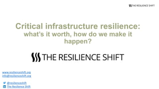 Critical infrastructure resilience:
what’s it worth, how do we make it
happen?
www.resilienceshift.org
info@resilienceshift.org
@resilienceshift
The Resilience Shift
 
