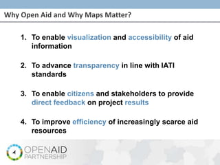 Why Open Aid and Why Maps Matter?
1. To enable visualization and accessibility of aid
information
2. To advance transparency in line with IATI
standards
3. To enable citizens and stakeholders to provide
direct feedback on project results
4. To improve efficiency of increasingly scarce aid
resources
 