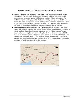 14 | P a g e
FUTURE PROGRESS OF CHINA-BANGLADESH RELATION
 Chinese Economic and Industrial Zone (CEIZ): the Bangladesh Economic Zones
Authority (BEZA) has sought funding from the finance ministry to set up a special
economic zone at Anwara upazila in Chittagong to attract Chinese investment. The
BEZA has recently sent a proposal to the finance ministry seeking about Tk 420 crore
interest free funds for acquisition of land for the Chinese Economic and Industrial Zone
(CEIZ). And Recently Chinese Commerce Minister GAO Hucheng visited Bangladesh
on August 29 to discuss about bilateral trade and commerce. During his visit
 Bangladesh-China-India-Myanmar (BCIM): China plans to establish a high speed
railway link between Kunming and Kolkata through Dhaka and Chittagong. According to
reports reaching Dhaka from Kunming, the capital city of China's southern Yunnan
province, the proposal plans to boost the Bangladesh-China-India-Myanmar (BCIM)
multi-modal transport system. The project looks forward to the newly established Asian
Infrastructure Investment Bank (AIIB) and other funders for financing it. The 2,800
kilometer rail route could be a critical component for the BCIM that seeks cross-border
movement of goods and people in the four countries
 