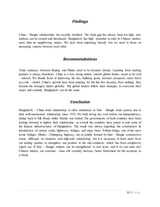 15 | P a g e
Findings
China – Bangla relationships has recently declined. The trade gap has always been too high, new
markets can be created and introduced. Bangladesh has high- potential to enter in Chinese market,
more than its neighboring nation. We have been importing heavily but we need to focus on
increasing exports between each other.
Recommendations
Trade variances between Beijing and Dhaka need to be focused closely. Learning from trading
partners is always beneficial. China is a very strong nation, current global leader, needs to be well
– catered. We should focus at improving the ties, building goals, increase prospects, select them
as a role – model. China’s growth have been amazing for the last few decades, from nothing, they
became the strongest nation globally. The global leaders follow their strategies to overcome their
issues and certainly Bangladesh can do the same.
Conclusion
Bangladesh – China trade relationship is often mentioned as Sino – Bangla trade system, due to
their well-maintained relationship since 1976. We hold strong ties even before our independence,
dating back to Silk Road, whilst Muslin was traded. The governments of both countries have been
looking forward to tighten their relationship; as a result the countries have joined to join some of
the famous infrastructures of Bangladesh. The result was shown regarding the construction &
introduction of various roads, highways, bridges, and many more. Padma bridge, one of the most
iconic bridges, Dhaka – Chittagong highway, are co-jointly formed by Sino – Bangla construction
teams. Although we maintain such high-end relationship, but it is necessary to learn more from
our trading partner, to strengthen our position in the sub-continent, which has been completely
wiped out. If Sino – Bangla relation can be strengthened to next level, and if we can enter into
Chinese market, our customer – base will certainly increase, hence betterment for the economy as
a whole.
 