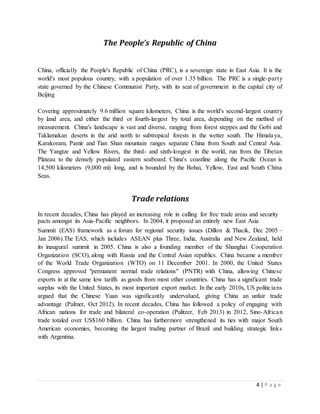 4 | P a g e
The People’s Republic of China
China, officially the People's Republic of China (PRC), is a sovereign state in East Asia. It is the
world's most populous country, with a population of over 1.35 billion. The PRC is a single-party
state governed by the Chinese Communist Party, with its seat of government in the capital city of
Beijing
Covering approximately 9.6 million square kilometers, China is the world's second-largest country
by land area, and either the third or fourth-largest by total area, depending on the method of
measurement. China's landscape is vast and diverse, ranging from forest steppes and the Gobi and
Taklamakan deserts in the arid north to subtropical forests in the wetter south. The Himalaya,
Karakoram, Pamir and Tian Shan mountain ranges separate China from South and Central Asia.
The Yangtze and Yellow Rivers, the third- and sixth-longest in the world, run from the Tibetan
Plateau to the densely populated eastern seaboard. China's coastline along the Pacific Ocean is
14,500 kilometers (9,000 mi) long, and is bounded by the Bohai, Yellow, East and South China
Seas.
Trade relations
In recent decades, China has played an increasing role in calling for free trade areas and security
pacts amongst its Asia-Pacific neighbors. In 2004, it proposed an entirely new East Asia
Summit (EAS) framework as a forum for regional security issues (Dillon & Thacik, Dec 2005 –
Jan 2006).The EAS, which includes ASEAN plus Three, India, Australia and New Zealand, held
its inaugural summit in 2005. China is also a founding member of the Shanghai Cooperation
Organization (SCO), along with Russia and the Central Asian republics. China became a member
of the World Trade Organization (WTO) on 11 December 2001. In 2000, the United States
Congress approved "permanent normal trade relations" (PNTR) with China, allowing Chinese
exports in at the same low tariffs as goods from most other countries. China has a significant trade
surplus with the United States, its most important export market. In the early 2010s, US politicians
argued that the Chinese Yuan was significantly undervalued, giving China an unfair trade
advantage (Palmer, Oct 2012). In recent decades, China has followed a policy of engaging with
African nations for trade and bilateral co-operation (Pulitzer, Feb 2013) in 2012, Sino-African
trade totaled over US$160 billion. China has furthermore strengthened its ties with major South
American economies, becoming the largest trading partner of Brazil and building strategic links
with Argentina.
 
