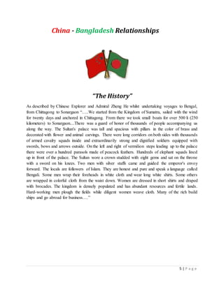 5 | P a g e
China - Bangladesh Relationships
“The History”
As described by Chinese Explorer and Admiral Zheng He whilst undertaking voyages to Bengal,
from Chittagong to Sonargaon “…..We started from the Kingdom of Sumatra, sailed with the wind
for twenty days and anchored in Chittagong. From there we took small boats for over 500 li (250
kilometers) to Sonargaon....There was a guard of honor of thousands of people accompanying us
along the way. The Sultan's palace was tall and spacious with pillars in the color of brass and
decorated with flower and animal carvings. There were long corridors on both sides with thousands
of armed cavalry squads inside and extraordinarily strong and dignified soldiers equipped with
swords, bows and arrows outside. On the left and right of vermilion steps leading up to the palace
there were over a hundred parasols made of peacock feathers. Hundreds of elephant squads lined
up in front of the palace. The Sultan wore a crown studded with eight gems and sat on the throne
with a sword on his knees. Two men with silver staffs came and guided the emperor's envoy
forward. The locals are followers of Islam. They are honest and pure and speak a language called
Bengali. Some men wrap their foreheads in white cloth and wear long white shirts. Some others
are wrapped in colorful cloth from the waist down. Women are dressed in short shirts and draped
with brocades. The kingdom is densely populated and has abundant resources and fertile lands.
Hard-working men plough the fields while diligent women weave cloth. Many of the rich build
ships and go abroad for business….”
 