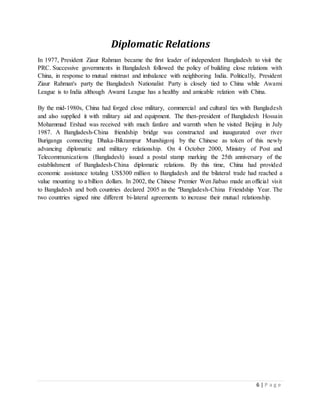 6 | P a g e
Diplomatic Relations
In 1977, President Ziaur Rahman became the first leader of independent Bangladesh to visit the
PRC. Successive governments in Bangladesh followed the policy of building close relations with
China, in response to mutual mistrust and imbalance with neighboring India. Politically, President
Ziaur Rahman's party the Bangladesh Nationalist Party is closely tied to China while Awami
League is to India although Awami League has a healthy and amicable relation with China.
By the mid-1980s, China had forged close military, commercial and cultural ties with Bangladesh
and also supplied it with military aid and equipment. The then-president of Bangladesh Hossain
Mohammad Ershad was received with much fanfare and warmth when he visited Beijing in July
1987. A Bangladesh-China friendship bridge was constructed and inaugurated over river
Buriganga connecting Dhaka-Bikrampur Munshigonj by the Chinese as token of this newly
advancing diplomatic and military relationship. On 4 October 2000, Ministry of Post and
Telecommunications (Bangladesh) issued a postal stamp marking the 25th anniversary of the
establishment of Bangladesh-China diplomatic relations. By this time, China had provided
economic assistance totaling US$300 million to Bangladesh and the bilateral trade had reached a
value mounting to a billion dollars. In 2002, the Chinese Premier Wen Jiabao made an official visit
to Bangladesh and both countries declared 2005 as the "Bangladesh-China Friendship Year. The
two countries signed nine different bi-lateral agreements to increase their mutual relationship.
 