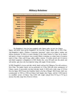7 | P a g e
Military Relations
The Bangladesh Army has been equipped with Chinese tanks, its navy has Chinese
frigates and missile boats and the Bangladesh Air Force flies Chinese fighter jets. In 2002, China
And Bangladesh signed a "Defense Cooperation Agreement" which covers military training and
defense production. In 2006, in a report submitted to the United Nations by China, for its exports
and imports of major conventional arms revealed Dhaka is emerging as a major buyer of weapons
made in China. China sold 65 large caliber artillery systems, 16 combat aircraft and 114 missile
and related equipment to Bangladesh in 2005. Besides this, some 200 small arms like pistols and
sub-machine guns have also been imported along with regular 82-mm mortars.
In 2008, Bangladesh set up an anti-ship missile launch pad near the Chittagong Port with assistance
from China. The maiden missile test was performed on 12 May 2008 with active participation of
Chinese experts. It successfully test-fired anti-ship missile C-802A with a strike range of 120 km
from the frigate BNS Osman near Kutubdia Island in the Bay of Bengal. BNS Osman which was
commissioned in 1989 is a 1500-ton Chinese built Jianghu class Frigate, and the C-802A missile
is a modified version of Chinese Ying Ji-802 with weight reduced from 815 kg to 715 kg to
increase the strike range from 42 km to 120 km.
 