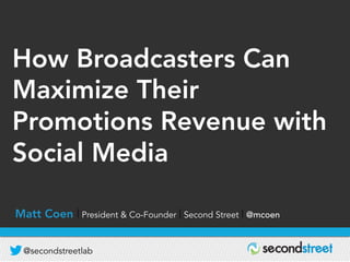 @secondstreetlab
D R I V I N G R E V E N U E | B U I L D I N G D A T A B A S E | G R O W I N G A U D I E N C E
How Broadcasters Can
Maximize Their
Promotions Revenue with
Social Media
Matt Coen | President & Co-Founder | Second Street | @mcoen
 
