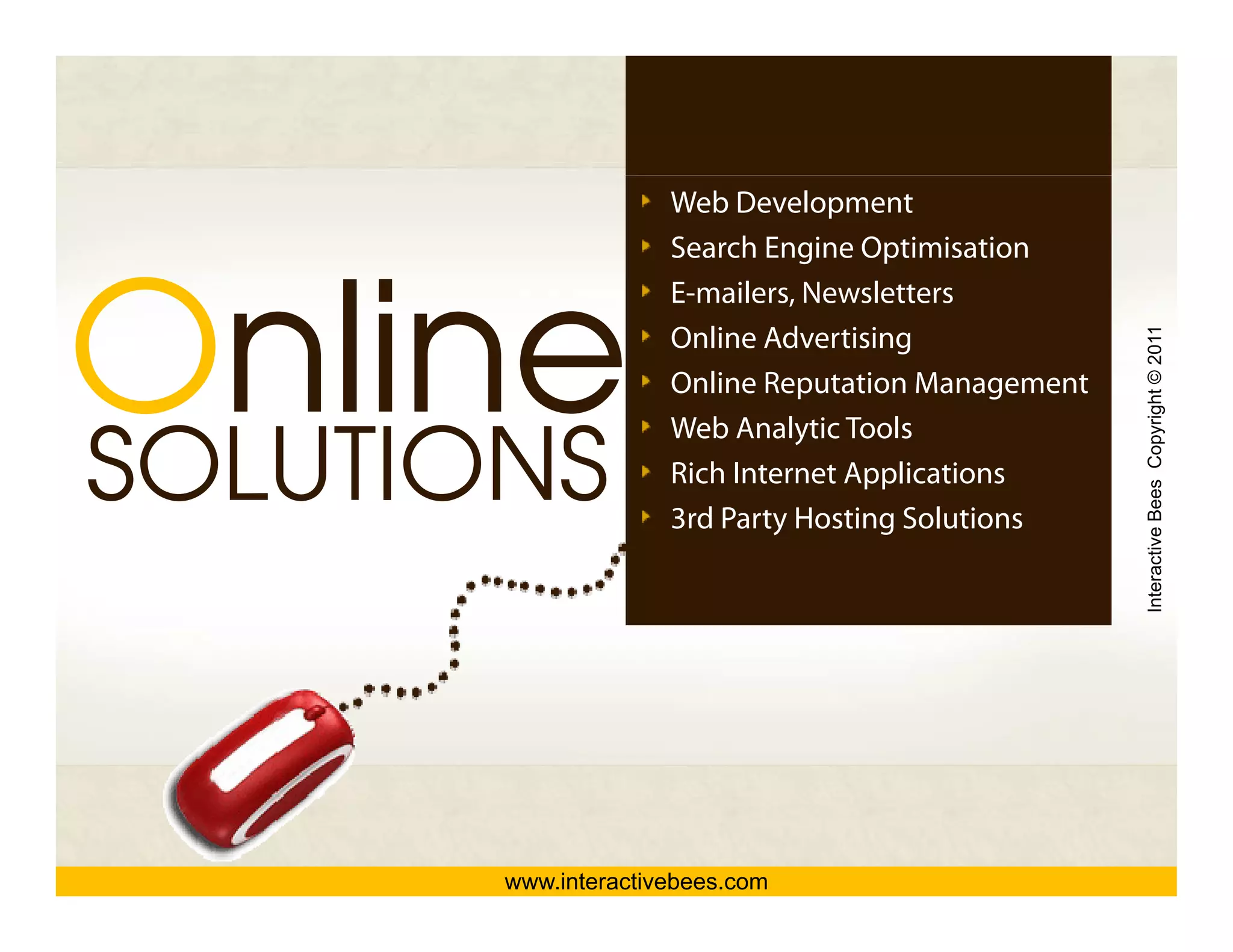 Web Development




Online
O li
                     Search Engine Optimisation
                     E mailers,
                     E-mailers Newsletters




                                                    Interactive Bees Copyright © 2011
                     Online Advertising
                     Online Reputation Management


SOLUTIONS
                     Web Analytic Tools
                     Rich Internet Applications
                     3rd Party Hosting Solutions




                                                              e
       www.interactivebees.com
 