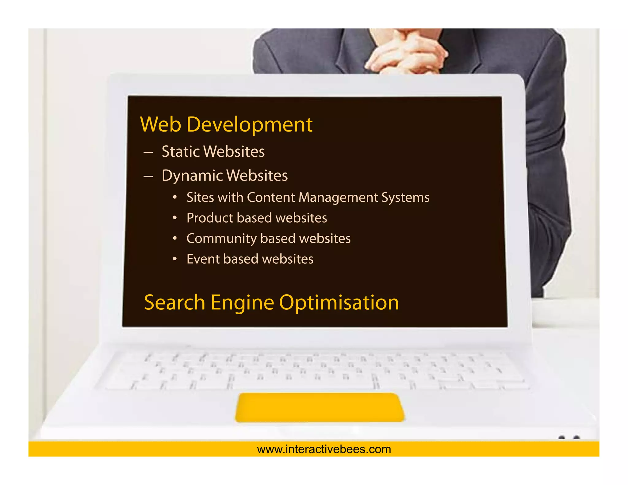 Web Development
– Static Websites




                                               Interactive Bees Copyright © 2011
– Dynamic Websites
   •   Sites with Content Management Systems
   •   Product based websites
   •   Community based websites
   •   Event based websites




                                                         e
Search Engine Optimisation




                 www.interactivebees.com
 