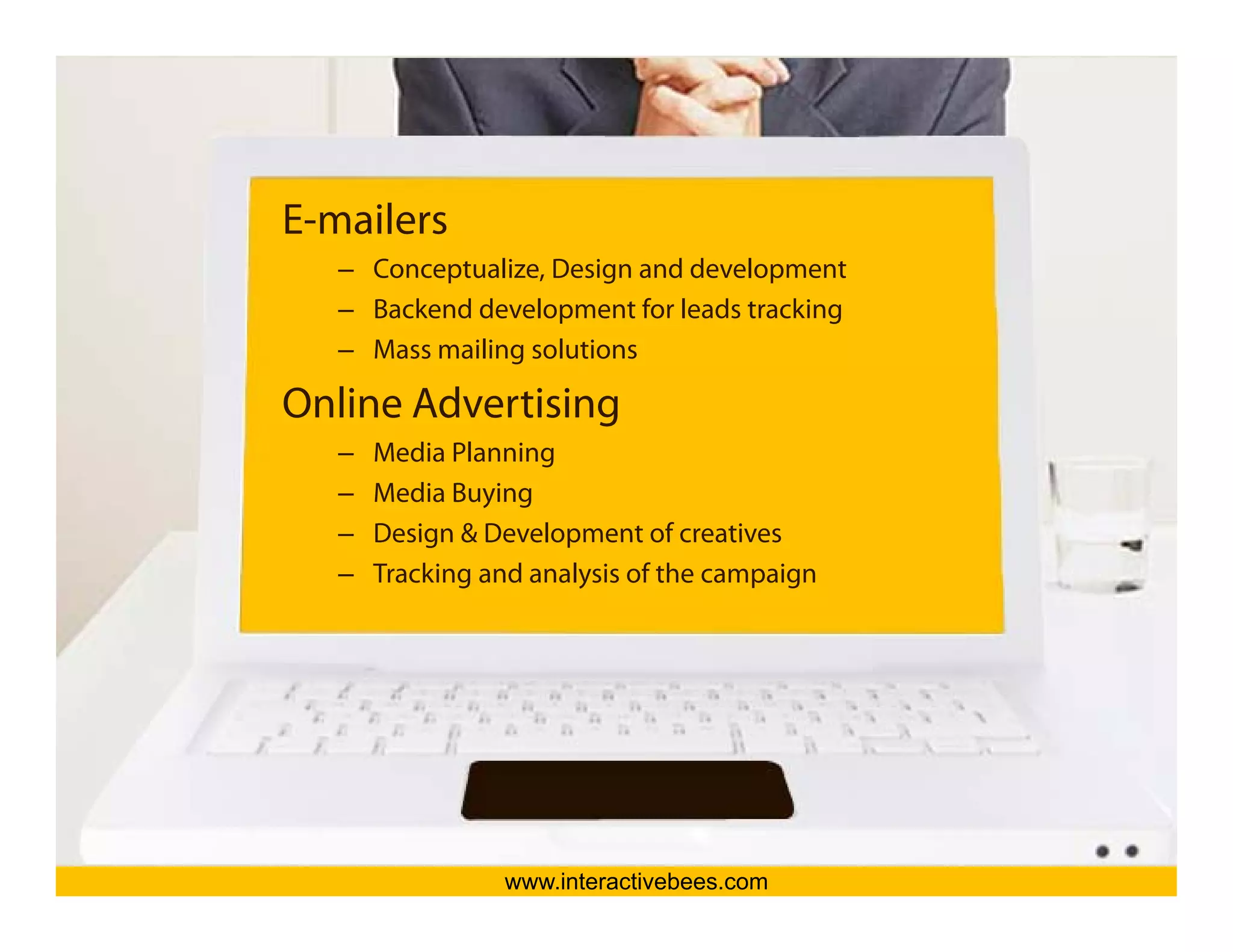 E-mailers
   – Conceptualize, Design and development
   – Backend development for leads tracking




                                               Interactive Bees Copyright © 2011
   – Mass mailing solutions

Online Advertising
   –   Media Planning
   –   Media Buying
   –   Design & Development of creatives




                                                         e
   –   Tracking and analysis of the campaign




                 www.interactivebees.com
 