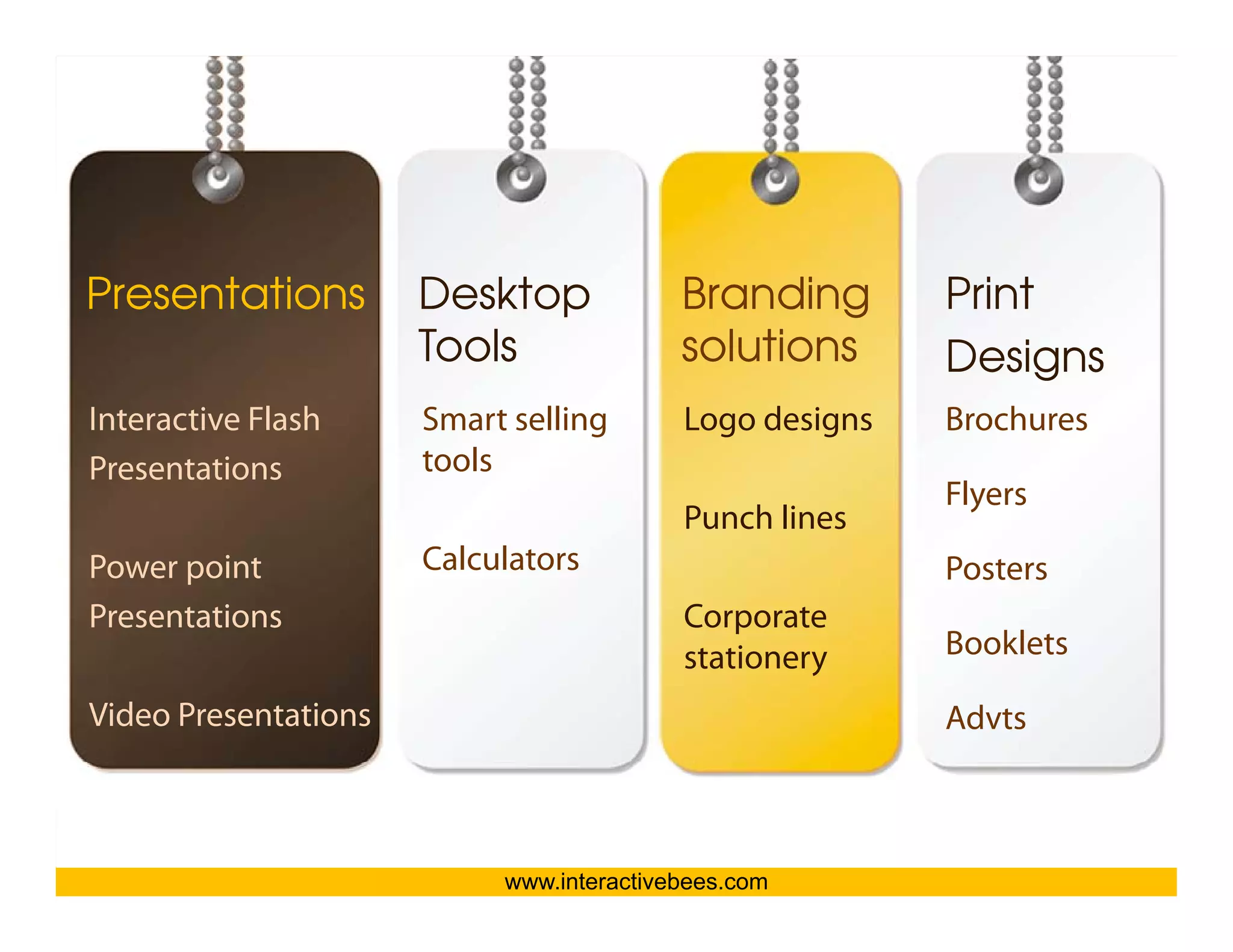 Presentations         Desktop             Branding       Print
                      Tools               solutions




                                                                     Interactive Bees Copyright © 2011
                                                         Designs
Interactive Flash     Smart selling       Logo designs   Brochures
Presentations         tools
                                                         Flyers
                                          Punch lines




                                                                               e
Power point           Calculators                        Posters
Presentations                             Corporate
                                          stationery     Booklets

Video Presentations                                      Advts



                           www.interactivebees.com
 