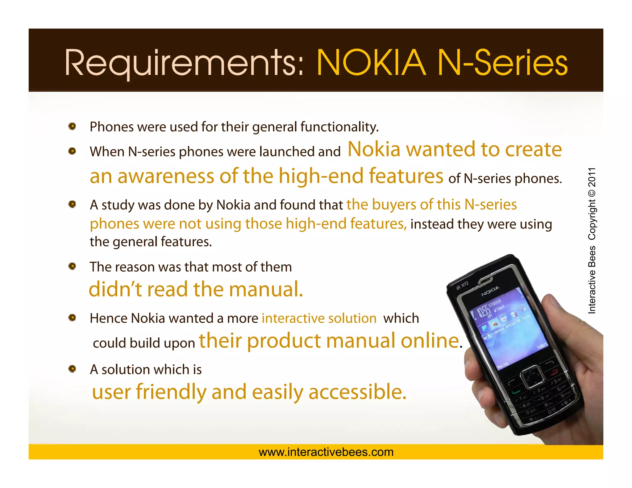 Requirements: NOKIA N-Series
 Phones were used for their general functionality.
                            Nokia wanted to create
 When N-series phones were launched and
      N series




                                                                          Interactive Bees Copyright © 2011
 an awareness of the high-end features of N-series phones.
 A study was done by Nokia and found that the buyers of this N-series
 phones were not using those high-end features, instead they were using
 the general features.
 The reason was that most of them




                                                                                    e
 didn’t read the manual.
 Hence Nokia wanted a more interactive solution which
 could build upon th i
                  their    product manual online.
                              d t       l li
 A solution which is
 user friendly and easily accessible.

                             www.interactivebees.com
 