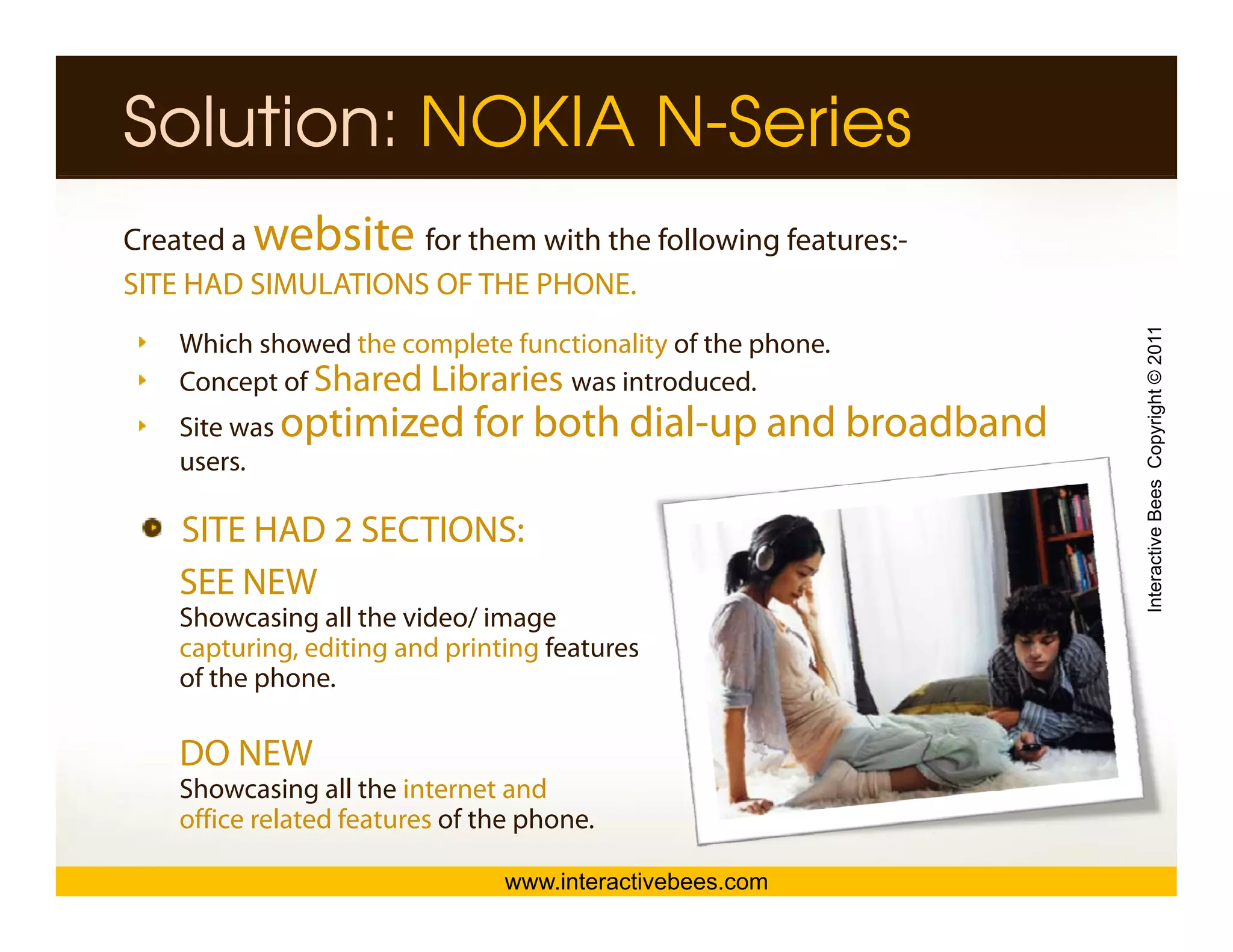 Solution: NOKIA N-Series
Created a website   for them with the following features:-
SITE HAD SIMULATIONS OF THE PHONE.




                                                               Interactive Bees Copyright © 2011
    Which showed the complete functionality of the phone.
    Concept of Shared Libraries was introduced.
    Site was optimized        for both dial up and broadband
                                       dial-up
    users.

    SITE HAD 2 SECTIONS:




                                                                         e
    SEE NEW
    Showcasing all the video/ image
    capturing, editing and printing features
    of the phone.

    DO NEW
    Showcasing all the internet and
    office related features of the phone.

                                 www.interactivebees.com
 