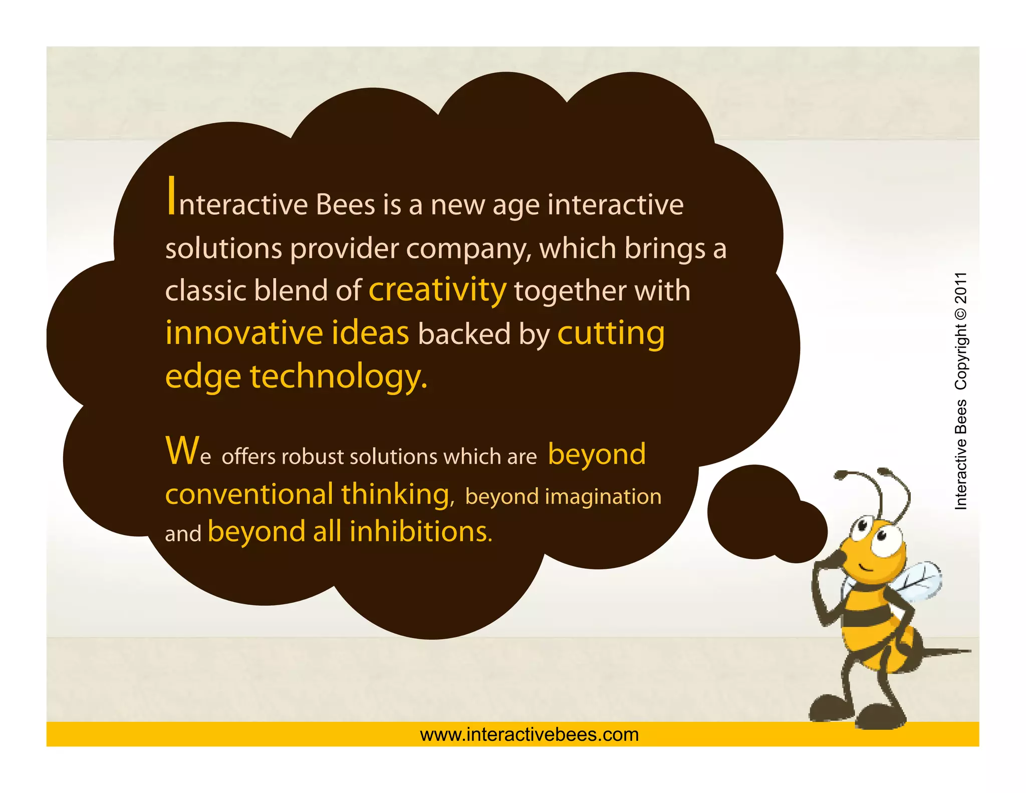 Interactive Bees is a new age interactive
solutions provider company, which brings a
                    company




                                                Interactive Bees Copyright © 2011
classic blend of creativity together with
innovative ideas backed by cutting
                              y       g
edge technology.

We offers robust solutions which are b




                                                          e
                                     beyond
                                          d
conventional thinking, beyond imagination
and beyond all inhibitions.
      y




                      www.interactivebees.com
 