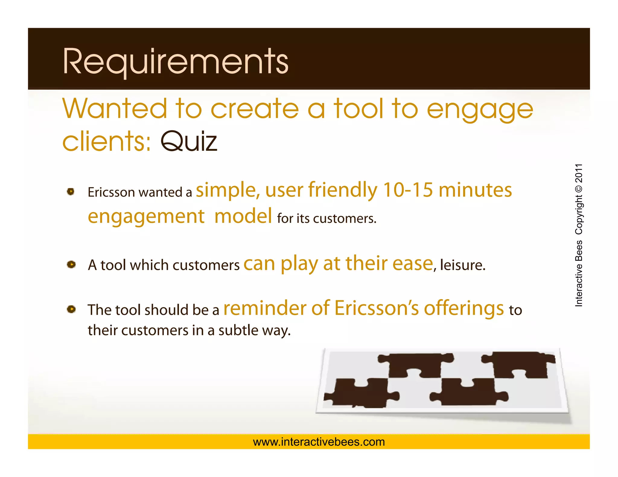 Requirements
Wanted to create a tool to engage
clients: Quiz




                                                            Interactive Bees Copyright © 2011
 Ericsson wanted a simple,
                user friendly 10-15 minutes
 engagement model for its customers.
              d l

 A tool which customers can play at their ease, leisure.




                                                                      e
 The tool should be a reminder of Ericsson’s offerings to
 their customers in a subtle way
                             way.




                        www.interactivebees.com
 