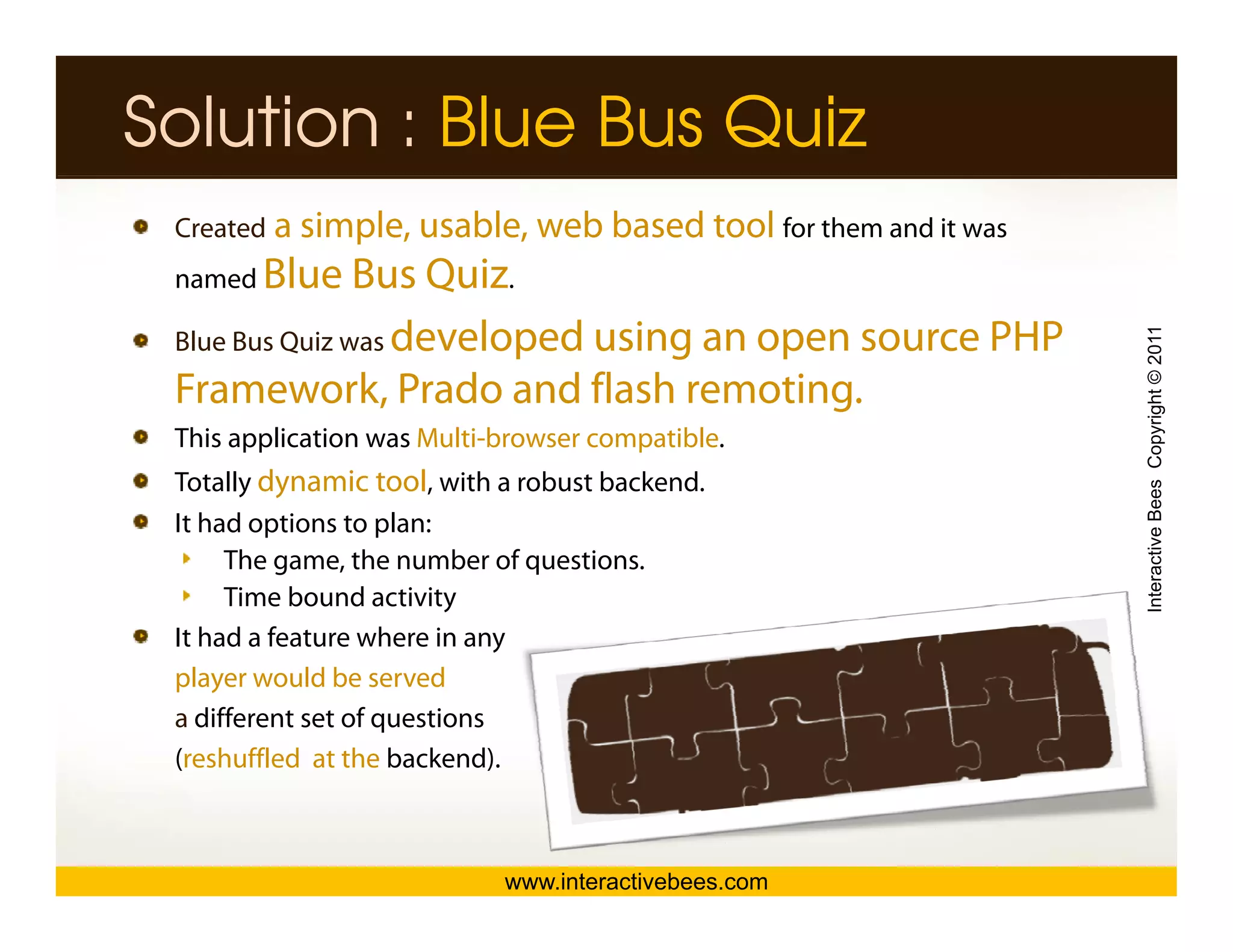 Solution : Blue Bus Quiz
 Created a simple, usable, web based tool for them and it was
 named Blue     Bus Quiz.
 Blue Bus Quiz was developed using an open source PHP




                                                                Interactive Bees Copyright © 2011
 Framework, Prado and flash remoting.
 This application was Multi-browser compatible.
 Totally dynamic tool, with a robust backend.
 It had options to p
          p         plan:




                                                                          e
      The game, the number of questions.
      Time bound activity
 It had a feature where in any
 player would be served
 a different set of questions
 (reshuffled at the backend).



                            www.interactivebees.com
 