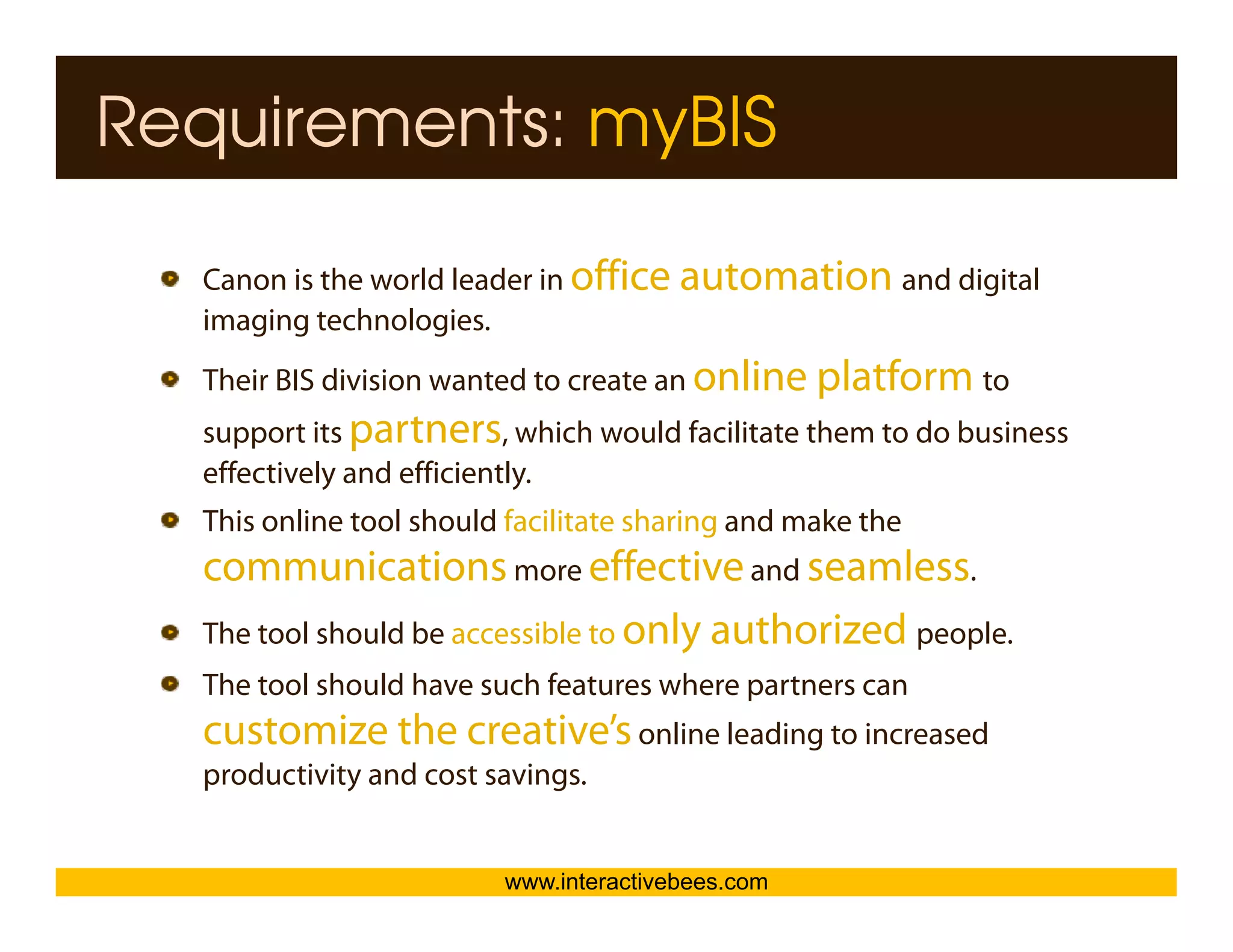 Requirements: myBIS

  Canon is the world leader in office automation and digital
                                                       g
  imaging technologies.




                                                                     Interactive Bees Copyright © 2011
  Their BIS division wanted to create an online platform to
  support its partners, which would facilitate them to do business
  effectively and efficiently.
  This online tool should facilitate sharing and make the
                                           g




                                                                               e
  communications more effective and seamless.
  The tool should be accessible to only authorized people.
  The tool should have such features where partners can
  customize the creative’s online leading to increased
  productivity and cost savings
                        savings.


                         www.interactivebees.com
 