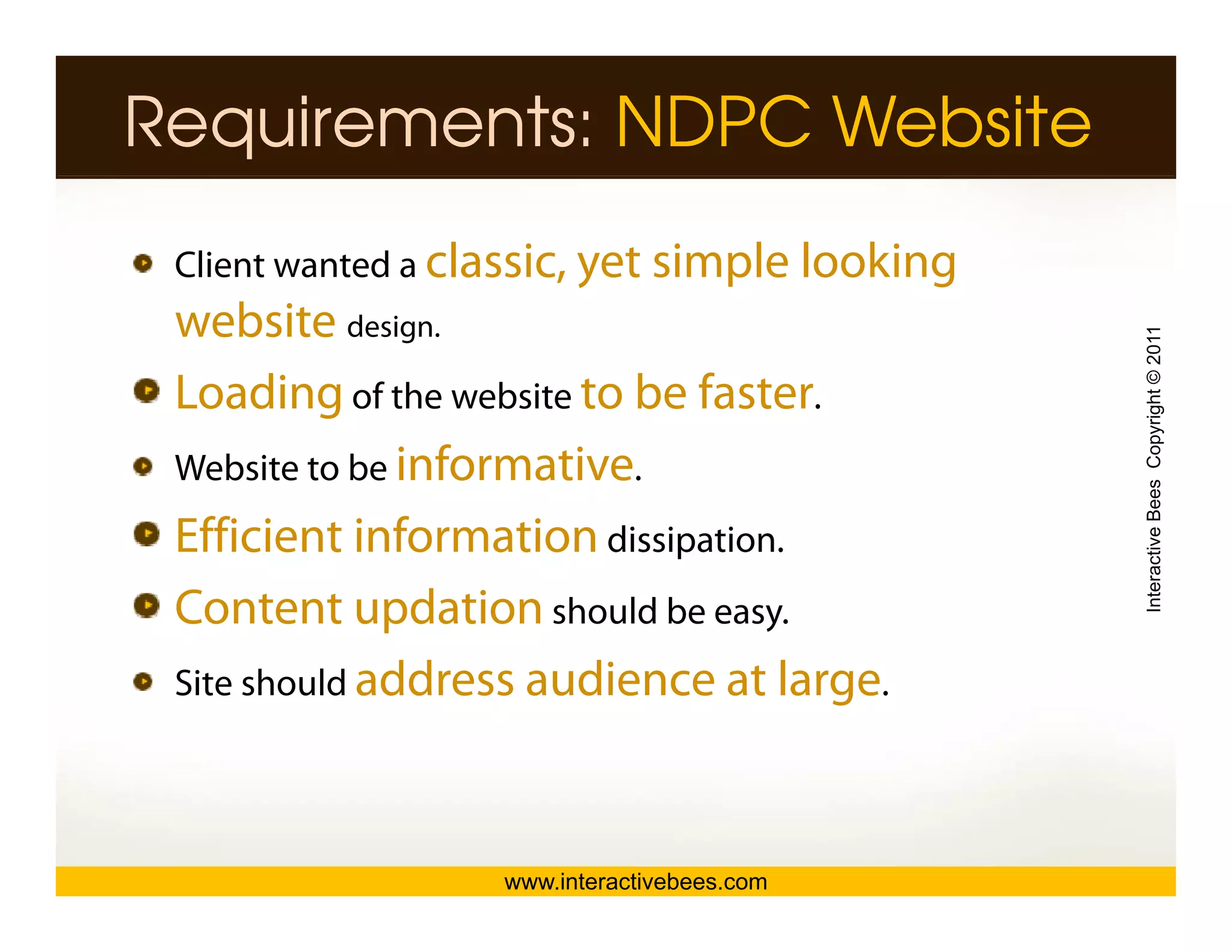 Requirements: NDPC Website
 Client wanted a classic, yet simple looking
 website design.




                                               Interactive Bees Copyright © 2011
 Loading of the website to be faster.
          g
 Website to be informative.
 Efficient information dissipation
                         dissipation.




                                                         e
 Content updation should be easy.
 Site should address audience at large.




                   www.interactivebees.com
 