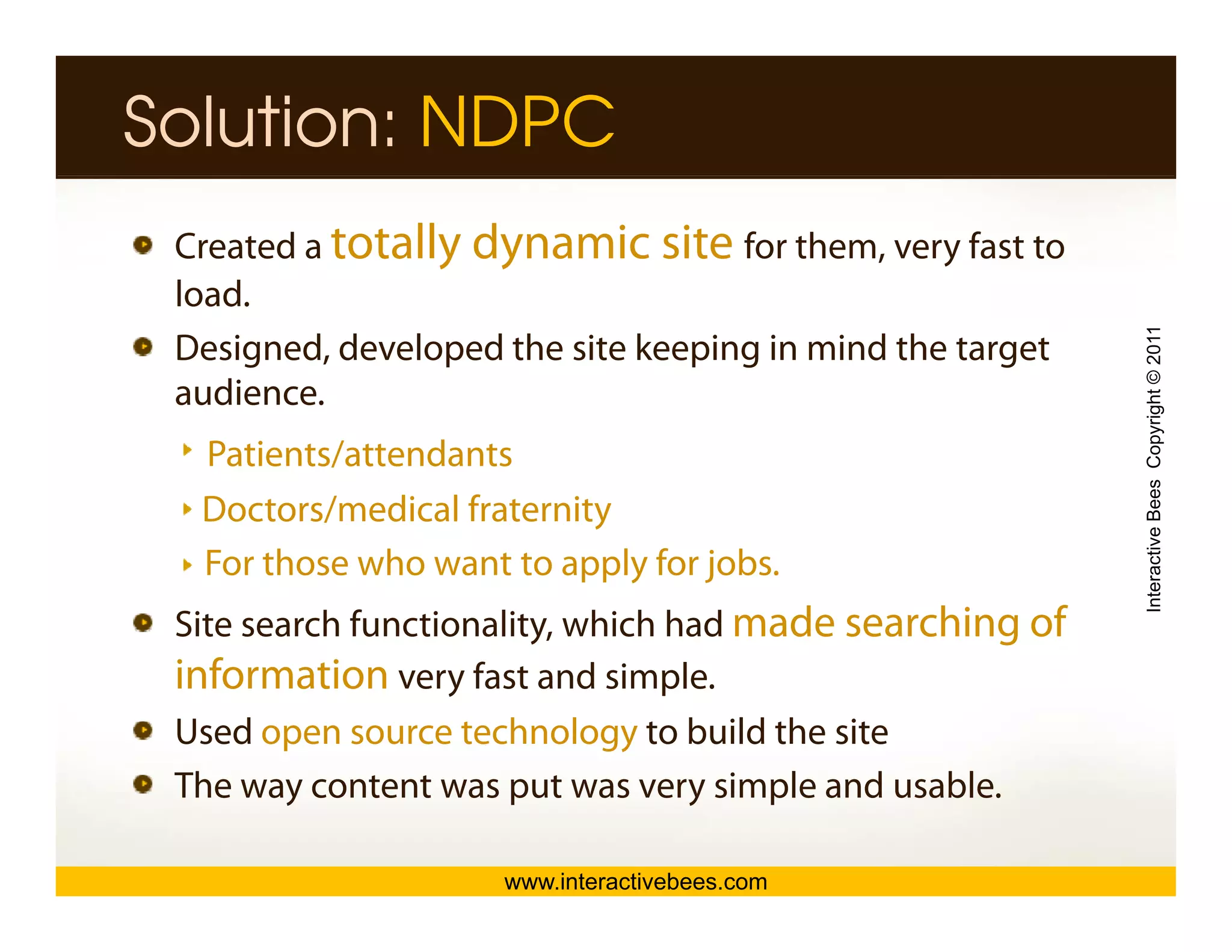 Solution: NDPC
 Created a totally dynamic site for them, very fast to
 load.
 load




                                                           Interactive Bees Copyright © 2011
 Designed, developed the site keeping in mind the target
 audience.
  Patients/attendants
  Doctors/medical fraternity




                                                                     e
  For those who want to apply for jobs.
 Site search functionality, which had made searching of
 information very fast and simple.
 Used open source technology to build the site
 The
 Th way content was put was very simple and usable.
              t t          t          i l   d   bl

                     www.interactivebees.com
 