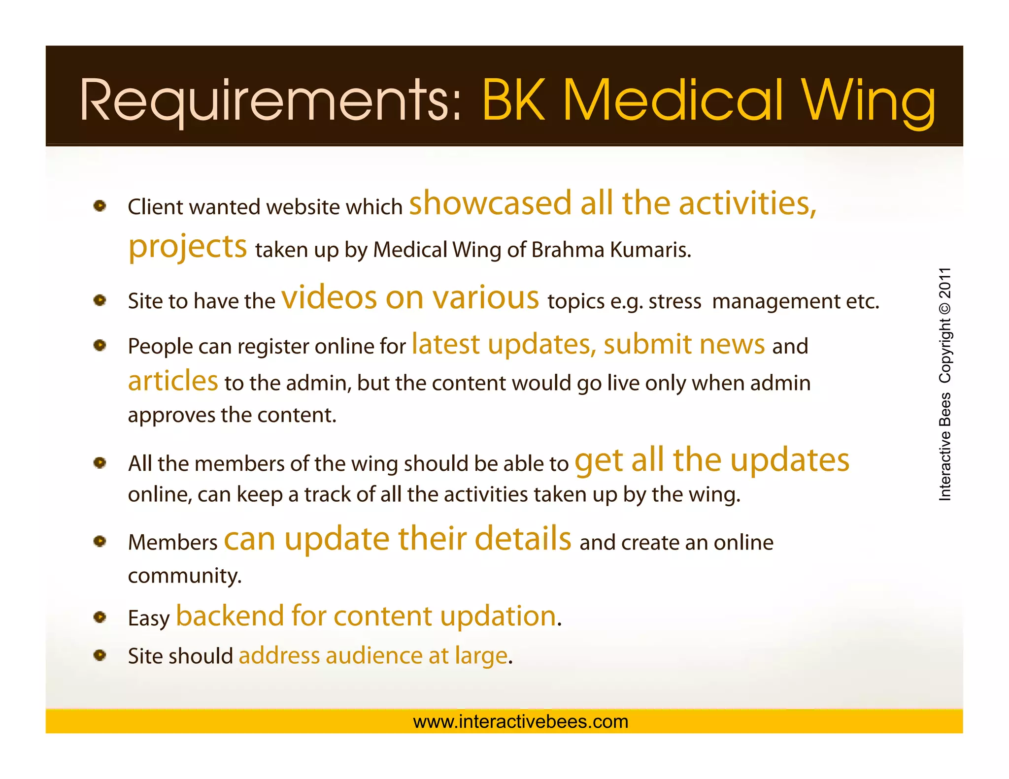 Requirements: BK Medical Wing
 Client wanted website which showcased        all the activities,
 projects taken up by Medicall Wi off B h K i
                 k    b M di Wing Brahma Kumaris.




                                                                         Interactive Bees Copyright © 2011
 Site to have the videos on various topics e.g. stress management etc.
 People can register online for latest updates, submit news and
 P   l         it      li f            updates                d
 articles to the admin, but the content would go live only when admin
 approves the content.




                                                                                   e
 All the members of the wing should be able to get all the updates
 online, can keep a track of all the activities taken up by the wing.

 M b can
 Members        update their details and create an online
                                       d     t       li
 community.
 Easy backend for content updation.
 Site should address audience at large.

                             www.interactivebees.com
 