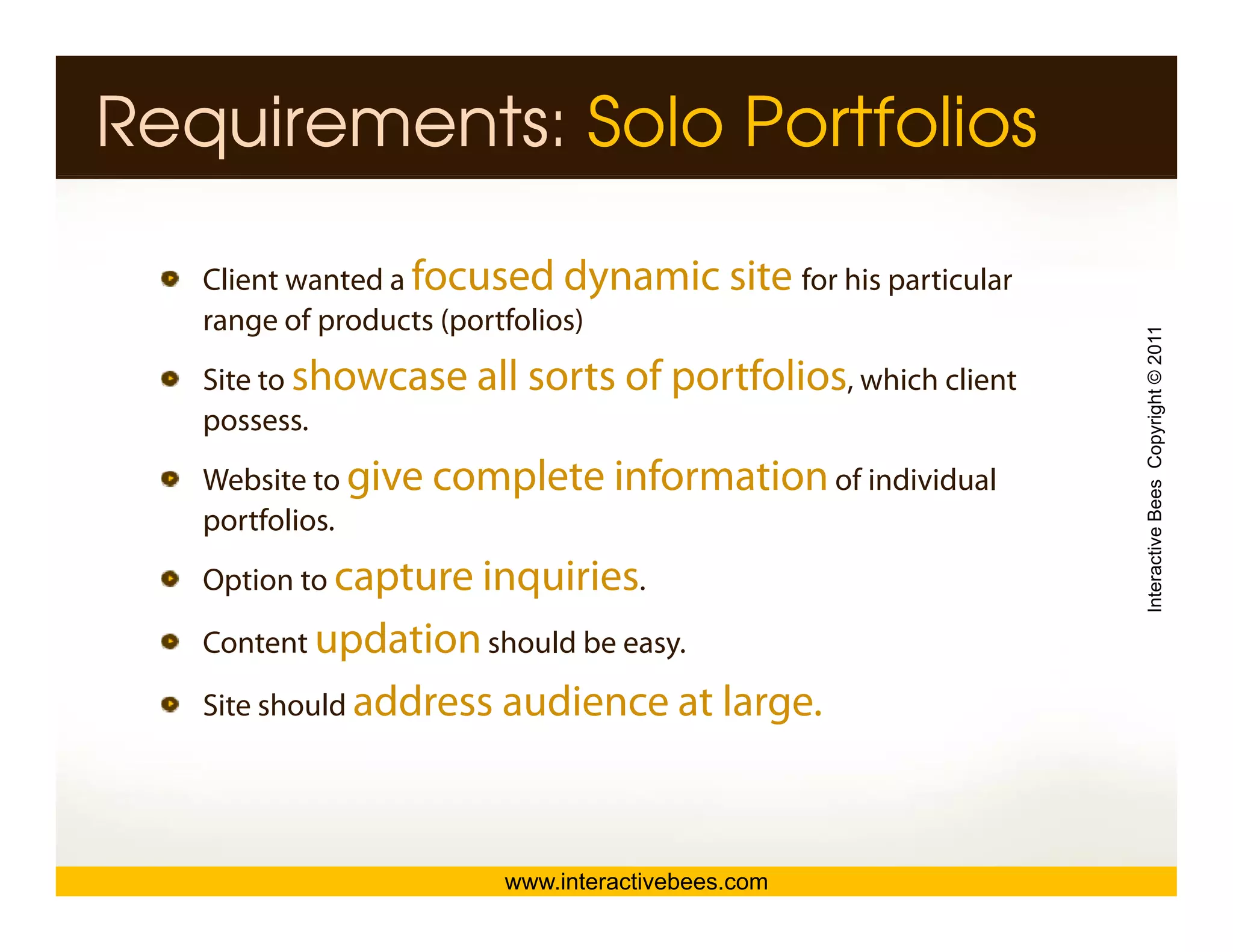 Requirements: Solo Portfolios

   Client wanted a focused dynamic site for his particular
                                  y             p
   range of products (portfolios)




                                                             Interactive Bees Copyright © 2011
   Site to showcase all sorts of portfolios, which client
   possess.
   possess
   Website to give complete information of individual
   p
   portfolios.




                                                                       e
   Option to capture inquiries.

   Content updation should be easy.
            p                    y

   Site should address audience at large.




                       www.interactivebees.com
 