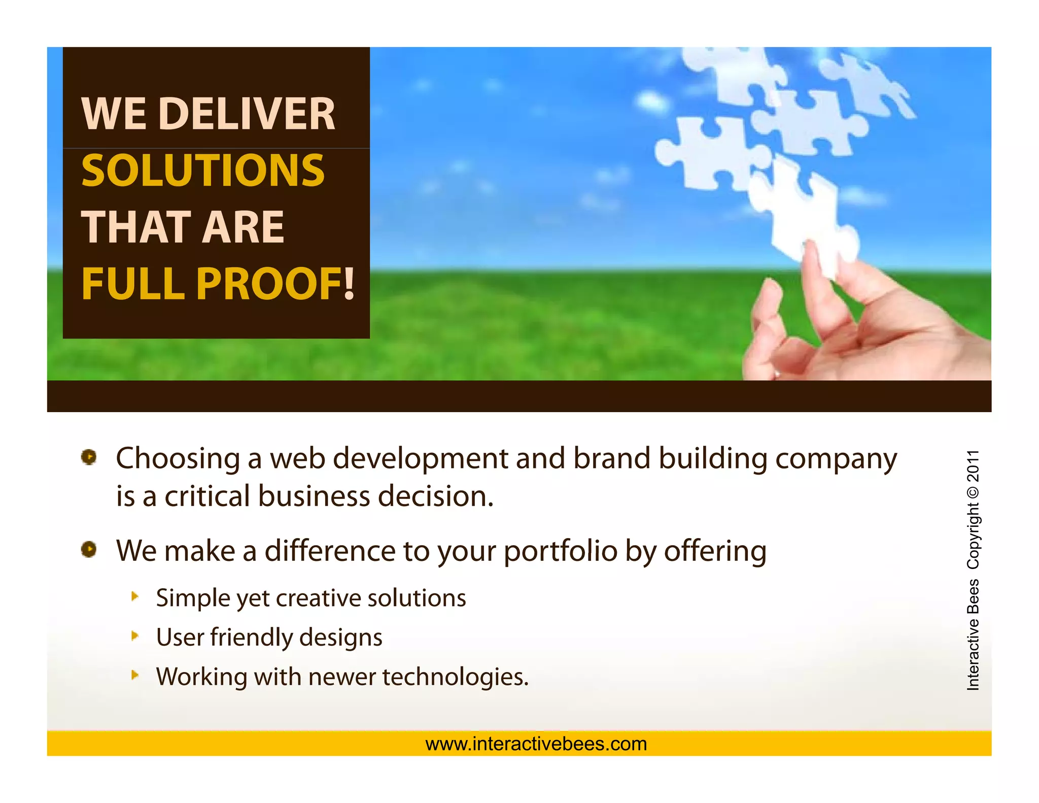WE DELIVER
SOLUTIONS
THAT ARE
FULL PROOF!


 Choosing
 Ch i a web d l   b development and b d building company
                                  t d brand b ildi




                                                                             opyright © 2011
                                                                                           1
 is a critical business decision.
 We make a difference to your portfolio by offering




                                                                active Bees Co
    Simple yet creative solutions
    User friendly designs




                                                           Intera
    Working with newer technologies.

                             www.interactivebees.com
 