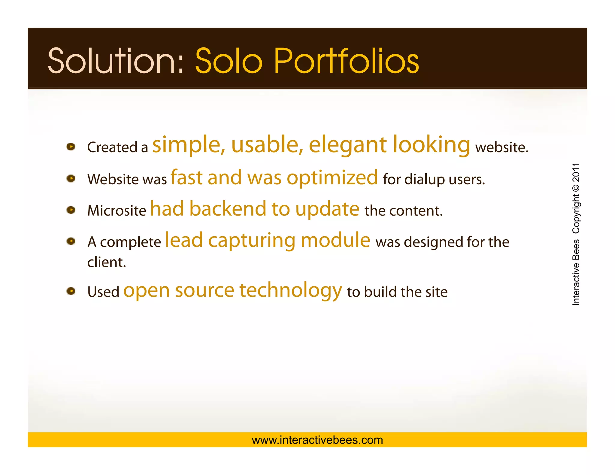 Solution: Solo Portfolios

  Created a   simple, usable,
              simple usable elegant looking website
                                            website.




                                                          Interactive Bees Copyright © 2011
  Website was fast and was optimized for dialup users.

  Microsite had backend to update th content.
  Mi    it                        the   t t

  A complete lead capturing module was designed for the
  client.




                                                                    e
  Used open source technology to build the site




                        www.interactivebees.com
 