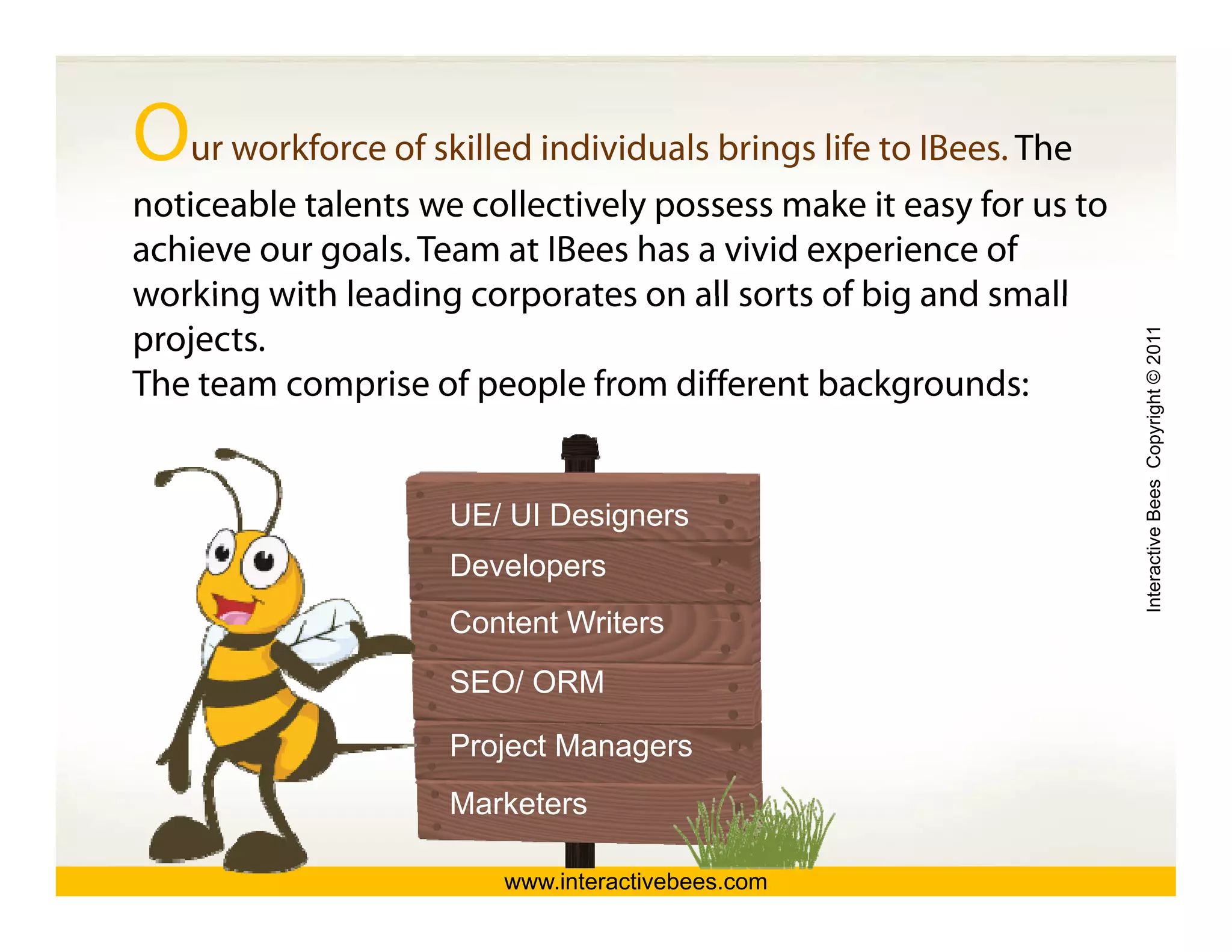 Our workforce of skilled individuals brings life to IBees. The
noticeable talents we collectively possess make it easy for us to
achieve our goals. Team at IBees has a vivid experience of
working with leading corporates on all sorts of big and small
projects.




                                                                    Interactive Bees Copyright © 2011
The team comprise of people from different backgrounds:


                     UE/ UI Designers




                                                                              e
                     Developers
                     Content Writers
                     SEO/ ORM

                     Project Managers
                     Marketers

                        www.interactivebees.com
 