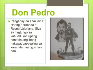 Don Pedro
 Panganay na anak nina
Haring Fernando at
Reyna Valeriana. Siya
ay nagtungo sa
kabundukan upang
hanapin ang ibong
nakapagpapagaling sa
karamdaman ng amang
hari.
 