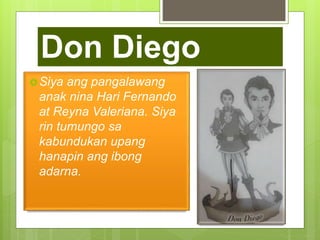 Don Diego
Siya ang pangalawang
anak nina Hari Fernando
at Reyna Valeriana. Siya
rin tumungo sa
kabundukan upang
hanapin ang ibong
adarna.
 