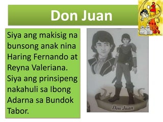 Don Juan
Siya ang makisig na
bunsong anak nina
Haring Fernando at
Reyna Valeriana.
Siya ang prinsipeng
nakahuli sa Ibong
Adarna sa Bundok
Tabor.
 
