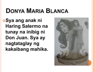 DONYA MARIA BLANCA
Sya ang anak ni
Haring Salermo na
tunay na inibig ni
Don Juan. Sya ay
nagtataglay ng
kakaibang mahika.
 