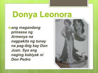 Donya Leonora
ang magandang
prinsesa ng
Armenya na
nagpakita ng tunay
na pag-ibig kay Don
Juan. Sya ang
naging kabiyak ni
Don Pedro
 