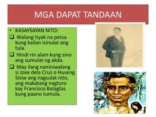 MGA DAPAT TANDAAN
• KASAYSAYAN NITO:
 Walang tiyak na petsa
kung kailan isinulat ang
tula.
 Hindi rin alam kung sino
ang sumulat ng akda.
 May ilang naniniwalang
si Jose dela Cruz o Huseng
Sisiw ang nagsulat nito,
ang makatang nagturo
kay Francisco Balagtas
kung paano tumula.
 