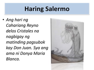Haring Salermo
• Ang hari ng
Cahariang Reyno
delos Cristales na
nagbigay ng
matinding pagsubok
kay Don Juan. Sya ang
ama ni Donya Maria
Blanca.
 
